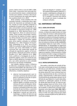 INVESTIGAÇÃOHISTOPATOLÓGICADOFÍGADOEINTESTINOEHEMATOLOGIADEJUVENISDOBEIJUPIRÁ,
Rachycentrumcanadum,ALIMENTADOSCOMCRESCENTESNÍVEISDEINCLUSÃODEFARELODESOJAEMDIETASPRÁTICAS
118
autores, dobrou entre os anos de 2005 e 2006.
Como saída, a aquicultura tem procurado fon-
tes economicamente viáveis e ambientalmente
corretas para substituir a farinha e óleo de pei-
xe como componentes das rações para organis-
mos aquáticos (Gatlin et al., 2007).
Neste contexto, muitos trabalhos têm sido
realizados testando a substituição desse ingre-
diente tão importante por derivados de vege-
tais, visando um maior equilíbrio ambiental na
prospecção de peixes para a fabricação de ra-
ções, como também uma diminuição dos custos
de produção na aquicultura (Craig et al., 2006;
Kowalska et al., 2010; Martinéz-Llorens et al.,
2012; Nagel et al., 2012). Em razão de tal neces-
sidade, muitos estudos relacionados à deman-
da nutricional de espécies de peixes surgiram
nas últimas décadas, buscando suprir a falta de
informação a respeito de nutrientes exigidos
pelas várias espécies cultivadas ou cultiváveis
(Blaabjerg et al., 2010; Khajepour & Hosseini,
2012; Vandenberg et al., 2011; Yue & Zhou,
2008). Os resultados de alguns desses trabalhos
mostram que certas enfermidades de caráter
nutricional têm sido evidenciadas quando da
utilização de ingredientes vegetais na formula-
ção de dietas, sobretudo para peixes carnívoros
(Escaffre et al., 2007; Heikkinen et al., 2006).
Assim, justifica-se a investigação do uso de in-
gredientes vegetais, neste caso o farelo de soja,
sobre os efeitos deletérios à sanidade do beiju-
pirá, cujo cultivo apresenta-se como atividade
promissora e de elevada rentabilidade.
Este trabalho objetivou avaliar a influência
de diferentes composições dietéticas no surgi-
mento de enfermidades não infecciosas no cul-
tivo experimental de juvenis do beijupirá. Espe-
cificamente, o trabalhou objetivou:
1.	 observar macroscopicamente e por mi-
croscopia a presença de eventuais pató-
genos no beijupirá ao final de um perío-
do de cultivo experimental;
2.	 diagnosticar, por meio da hematologia,
aspectos ligados à condição normal e de
estresse em juvenis de beijupirá, Rachy-
centron canadum, associando tais carac-
terísticas à utilização de diferentes níveis
de farelo de soja nas dietas, e a possíveis
alterações de desempenho zootécnico;
3.	 diagnosticar e associar, por meio da his-
topatologia, os efeitos do farelo de soja
sobre a morfologia do trato digestório de
juvenis de beijupirá, R. canadum, a possí-
veis quedas de desempenho zootécnico, e ;
4.	 estudar a viabilidade da utilização de in-
gredientes vegetais na dieta do beijupi-
rá, R. canadum, indicando níveis ótimos
de inclusão sem danos à sanidade dos
estoques cultivados.
8.2. MATERIAIS E MÉTODOS
8.2.1. LOCAL DO ESTUDO
A formulação e fabricação das dietas experi-
mentais, os tratamentos experimentais com todas
as suas etapas de manejo e cultivo (povoamento,
arraçoamento e despesca), além das análises de
desempenho zootécnico do beijupirá avaliados na
presente pesquisa foram conduzidos pela equipe
do Laboratório de Nutrição de Organismos Aquá-
ticos do Instituto de Ciências do Mar (LABOMAR),
Universidade Federal do Ceará (UFC). O Centro
Multidisciplinar em Biopatologia de Organismos
Aquáticos da Universidade Estadual do Maranhão
foi responsável pela coordenação, treinamento e
transferência de tecnologia em biopatologia de
organismos aquáticos. O processamento e análise
das amostras de tecido e sangue do beijupirá fo-
ram conduzidos no Centro de Diagnóstico de En-
fermidades de Organismos Aquáticos (CEDECAM)
do LABOMAR/UFC.
8.2.2. DIETAS EXPERIMENTAIS
Para avaliar o nível ótimo de inclusão do fare-
lo de soja na alimentação de juvenis do beijupirá,
formulou-se uma dieta basal, contendo em base
natural, 47,68% de proteína bruta (PB) e 10,62%
de extrato etéreo (EE). Esses nutrientes foram ad-
vindos majoritariamente do óleo e da farinha de
salmão, respectivamente. A dieta basal continha
51,4%defarinhadesalmão(basenatural)e16,1%
de farelo de soja (Tabela 8.1). A partir desta dieta,
realizaram-se substituições graduais da farinha
de salmão pelo farelo de soja. Os níveis de subs-
tituição avaliados foram de 12,5%, 25,1%, 37,5%
e 50,0%. Para efeito de apresentação e discussão
dos resultados, as dietas foram nomeadas respec-
tivamente como dieta basal, FS12, FS25, FS37 e
FS50. Além das dietas fabricadas em laboratório,
testou-se ainda uma ração comercial para peixes
marinhos, contendo 45,82% de PB, 5,83% de EE e
11,47% de umidade.
 