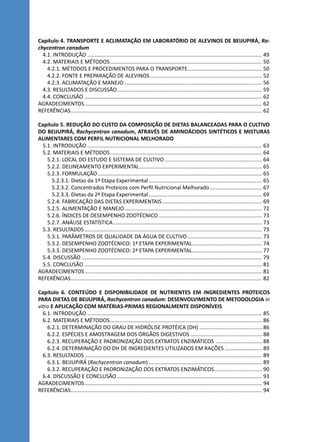 Capítulo 4. TRANSPORTE E ACLIMATAÇÃO EM LABORATÓRIO DE ALEVINOS DE BEIJUPIRÁ, Ra-
chycentron canadum
4.1. INTRODUÇÃO...................................................................................................................... 49
4.2. MATERIAIS E MÉTODOS....................................................................................................... 50
4.2.1. MÉTODOS E PROCEDIMENTOS PARA O TRANSPORTE.................................................. 50
4.2.2. FONTE E PREPARAÇÃO DE ALEVINOS............................................................................ 52
4.2.3. ACLIMATAÇÃO E MANEJO............................................................................................. 56
4.3. RESULTADOS E DISCUSSÃO.................................................................................................. 59
4.4. CONCLUSÃO........................................................................................................................ 62
AGRADECIMENTOS........................................................................................................................ 62
REFERÊNCIAS................................................................................................................................. 62
Capítulo 5. REDUÇÃO DO CUSTO DA COMPOSIÇÃO DE DIETAS BALANCEADAS PARA O CULTIVO
DO BEIJUPIRÁ, Rachycentron canadum, ATRAVÉS DE AMINOÁCIDOS SINTÉTICOS E MISTURAS
ALIMENTARES COM PERFIL NUTRICIONAL MELHORADO
5.1. INTRODUÇÃO...................................................................................................................... 63
5.2. MATERIAIS E MÉTODOS....................................................................................................... 64
5.2.1. LOCAL DO ESTUDO E SISTEMA DE CULTIVO.................................................................. 64
5.2.2. DELINEAMENTO EXPERIMENTAL................................................................................... 65
5.2.3. FORMULAÇÃO............................................................................................................... 65
5.2.3.1. Dietas da 1ª Etapa Experimental............................................................................. 65
5.2.3.2. Concentrados Proteicos com Perfil Nutricional Melhorado.................................... 67
5.2.3.3. Dietas da 2ª Etapa Experimental............................................................................. 69
5.2.4. FABRICAÇÃO DAS DIETAS EXPERIMENTAIS.................................................................... 69
5.2.5. ALIMENTAÇÃO E MANEJO............................................................................................. 72
5.2.6. ÍNDICES DE DESEMPENHO ZOOTÉCNICO...................................................................... 73
5.2.7. ANÁLISE ESTATÍSTICA..................................................................................................... 73
5.3. RESULTADOS........................................................................................................................ 73
5.3.1. PARÂMETROS DE QUALIDADE DA ÁGUA DE CULTIVO................................................... 73
5.3.2. DESEMPENHO ZOOTÉCNICO: 1ª ETAPA EXPERIMENTAL................................................ 74
5.3.3. DESEMPENHO ZOOTÉCNICO: 2ª ETAPA EXPERIMENTAL................................................ 77
5.4. DISCUSSÃO.......................................................................................................................... 79
5.5. CONCLUSÃO........................................................................................................................ 81
AGRADECIMENTOS........................................................................................................................ 81
REFERÊNCIAS................................................................................................................................. 82
Capítulo 6. CONTEÚDO E DISPONIBILIDADE DE NUTRIENTES EM INGREDIENTES PROTEICOS
PARA DIETAS DE BEIJUPIRÁ, Rachycentron canadum: DESENVOLVIMENTO DE METODOLOGIA in
vitro E APLICAÇÃO COM MATÉRIAS-PRIMAS REGIONALMENTE DISPONÍVEIS
6.1. INTRODUÇÃO...................................................................................................................... 85
6.2. MATERIAIS E MÉTODOS....................................................................................................... 86
6.2.1. DETERMINAÇÃO DO GRAU DE HIDRÓLISE PROTÉICA (DH)........................................... 86
6.2.2. ESPÉCIES E AMOSTRAGEM DOS ÓRGÃOS DIGESTIVOS................................................. 88
6.2.3. RECUPERAÇÃO E PADRONIZAÇÃO DOS EXTRATOS ENZIMÁTICOS ................................ 88
6.2.4. DETERMINAÇÃO DO DH DE INGREDIENTES UTILIZADOS EM RAÇÕES.......................... 89
6.3. RESULTADOS........................................................................................................................ 89
6.3.1. BEIJUPIRÁ (Rachycentron canadum)............................................................................. 89
6.3.2. RECUPERAÇÃO E PADRONIZAÇÃO DOS EXTRATOS ENZIMÁTICOS................................. 90
6.4. DISCUSSÃO E CONCLUSÃO.................................................................................................. 93
AGRADECIMENTOS........................................................................................................................ 94
REFERÊNCIAS................................................................................................................................. 94
 