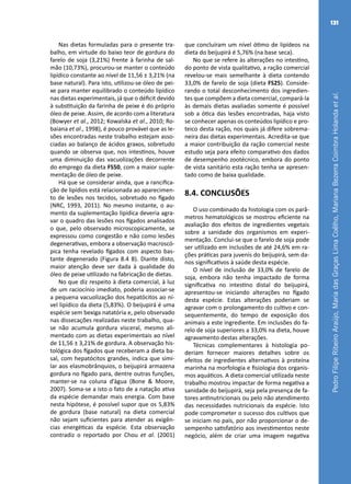 PedroFilipeRibeiroAraújo,MariadasGraçasLimaCoêlho,MarianaBezerraCoimbraHolandaetal.
131
Nas dietas formuladas para o presente tra-
balho, em virtude do baixo teor de gordura do
farelo de soja (3,21%) frente à farinha de sal-
mão (10,73%), procurou-se manter o conteúdo
lipídico constante ao nível de 11,56 ± 3,21% (na
base natural). Para isto, utilizou-se óleo de pei-
xe para manter equilibrado o conteúdo lipídico
nas dietas experimentais, já que o déficit devido
à substituição da farinha de peixe é do próprio
óleo de peixe. Assim, de acordo com a literatura
(Bowyer et al., 2012; Kowalska et al., 2010; Ro-
baiana et al., 1998), é pouco provável que as le-
sões encontradas neste trabalho estejam asso-
ciadas ao balanço de ácidos graxos, sobretudo
quando se observa que, nos intestinos, houve
uma diminuição das vacuolizações decorrente
do emprego da dieta FS50, com a maior suple-
mentação de óleo de peixe.
Há que se considerar ainda, que a rancifica-
ção de lipídios está relacionada ao aparecimen-
to de lesões nos tecidos, sobretudo no fígado
(NRC, 1993, 2011). No mesmo instante, o au-
mento da suplementação lipídica deveria agra-
var o quadro das lesões nos fígados analisados
o que, pelo observado microscopicamente, se
expressou como congestão e não como lesões
degenerativas, embora a observação macroscó-
pica tenha revelado fígados com aspecto bas-
tante degenerado (Figura 8.4 B). Diante disto,
maior atenção deve ser dada à qualidade do
óleo de peixe utilizado na fabricação de dietas.
No que diz respeito à dieta comercial, à luz
de um raciocínio imediato, poderia associar-se
a pequena vacuolização dos hepatócitos ao ní-
vel lipídico da dieta (5,83%). O beijupirá é uma
espécie sem bexiga natatória e, pelo observado
nas dissecações realizadas neste trabalho, qua-
se não acumula gordura visceral, mesmo ali-
mentado com as dietas experimentais ao nível
de 11,56 ± 3,21% de gordura. A observação his-
tológica dos fígados que receberam a dieta ba-
sal, com hepatócitos grandes, indica que simi-
lar aos elasmobrânquios, o beijupirá armazena
gordura no fígado para, dentre outras funções,
manter-se na coluna d’água (Bone & Moore,
2007). Soma-se a isto o fato de a natação ativa
da espécie demandar mais energia. Com base
nesta hipótese, é possível supor que os 5,83%
de gordura (base natural) na dieta comercial
não sejam suficientes para atender as exigên-
cias energéticas da espécie. Esta observação
contradiz o reportado por Chou et al. (2001)
que concluíram um nível ótimo de lipídeos na
dieta do beijupirá é 5,76% (na base seca).
No que se refere às alterações no intestino,
do ponto de vista qualitativo, a ração comercial
revelou-se mais semelhante à dieta contendo
33,0% de farelo de soja (dieta FS25). Conside-
rando o total desconhecimento dos ingredien-
tes que compõem a dieta comercial, compará-la
às demais dietas avaliadas somente é possível
sob a ótica das lesões encontradas, haja visto
se conhecer apenas os conteúdos lipídico e pro-
teico desta ração, nos quais já difere sobrema-
neira das dietas experimentais. Acredita-se que
a maior contribuição da ração comercial neste
estudo seja para efeito comparativo dos dados
de desempenho zootécnico, embora do ponto
de vista sanitário esta ração tenha se apresen-
tado como de baixa qualidade.
8.4. CONCLUSÕES
O uso combinado da histologia com os parâ-
metros hematológicos se mostrou eficiente na
avaliação dos efeitos de ingredientes vegetais
sobre a sanidade dos organismos em experi-
mentação. Conclui-se que o farelo de soja pode
ser utilizado em inclusões de até 24,6% em ra-
ções práticas para juvenis do beijupirá, sem da-
nos significativos à saúde desta espécie.
O nível de inclusão de 33,0% de farelo de
soja, embora não tenha impactado de forma
significativa no intestino distal do beijupirá,
apresentou-se iniciando alterações no fígado
desta espécie. Estas alterações poderiam se
agravar com o prolongamento do cultivo e con-
sequentemente, do tempo de exposição dos
animais a este ingrediente. Em inclusões do fa-
relo de soja superiores a 33,0% na dieta, houve
agravamento destas alterações.
Técnicas complementares à histologia po-
deriam fornecer maiores detalhes sobre os
efeitos de ingredientes alternativos à proteína
marinha na morfologia e fisiologia dos organis-
mos aquáticos. A dieta comercial utilizada neste
trabalho mostrou impactar de forma negativa a
sanidade do beijupirá, seja pela presença de fa-
tores antinutricionais ou pelo não atendimento
das necessidades nutricionais da espécie. Isto
pode comprometer o sucesso dos cultivos que
se iniciam no país, por não proporcionar o de-
sempenho satisfatório aos investimentos neste
negócio, além de criar uma imagem negativa
 