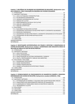 Capítulo 7. INFLUÊNCIA DA SALINIDADE NO DESEMPENHO DO BEIJUPIRÁ, Rachycentron cana-
dum (LINNAEUS, 1766) E AVALIAÇÃO DA ENGORDA EM VIVEIROS ESCAVADOS
7.1. INTRODUÇÃO...................................................................................................................... 97
7.2. MATERIAL E MÉTODOS........................................................................................................ 98
7.2.1. LOCAL DA PESQUISA E INFRAESTRUTURA..................................................................... 98
7.2.2. DELINEAMENTO EXPERIMENTAL................................................................................... 99
7.2.3. UNIDADES EXPERIMENTAIS DE CULTIVO..................................................................... 100
7.2.4. MANEJO DO CULTIVO.................................................................................................. 101
7.2.5. MONITORAMENTO DA ÁGUA E DO CULTIVO.............................................................. 102
7.2.6. ANÁLISES LABORATORIAIS........................................................................................... 102
7.2.7. ANÁLISES ESTATÍSTICAS............................................................................................... 103
7.3. RESULTADOS...................................................................................................................... 103
7.3.1. QUALIDADE DA ÁGUA DOS CULTIVOS......................................................................... 103
7.3.2. DESEMPENHO ZOOTÉCNICO DO BEIJUPIRÁ FRENTE A DIFERENTES SALINIDADES..... 105
7.3.3. RESPOSTAS FISIOLÓGICAS........................................................................................... 108
7.3.4. DESEMPENHO DO BEIJUPIRÁ FRENTE A DIFERENTES DENSIDADES DE ESTOCAGEM. 109
7.3.5. DESEMPENHO DO BEIJUPIRÁ EM POLICULTIVO.......................................................... 110
7.4. DISCUSSÃO........................................................................................................................ 110
7.5. CONCLUSÃO...................................................................................................................... 114
AGRADECIMENTOS...................................................................................................................... 114
REFERÊNCIAS............................................................................................................................... 114
Capítulo 8. INVESTIGAÇÃO HISTOPATOLÓGICA DO FÍGADO E INTESTINO E HEMATOLOGIA DE
JUVENIS DO BEIJUPIRÁ, Rachycentrum canadum, ALIMENTADOS COM CRESCENTES NÍVEIS DE
INCLUSÃO DE FARELO DE SOJA EM DIETAS PRÁTICAS
8.1. INTRODUÇÃO.................................................................................................................... 117
8.2. MATERIAIS E MÉTODOS..................................................................................................... 118
8.2.1. LOCAL DO ESTUDO...................................................................................................... 118
8.2.2. DIETAS EXPERIMENTAIS............................................................................................... 118
8.2.3. CARACTERIZAÇÃO DO SISTEMA EXPERIMENTAL E MANEJO....................................... 119
8.2.4. COLETA, PROCESSAMENTO E ANÁLISE DAS AMOSTRAS............................................. 119
8.3. RESULTADOS E DISCUSSÃO................................................................................................ 122
8.3.1. DESEMPENHO ZOOTÉCNICO....................................................................................... 122
8.3.2. EXAME MACROSCÓPICO............................................................................................. 122
8.3.3. EXAMES HEMATOLÓGICOS.......................................................................................... 123
8.3.4. EXAMES HISTOLÓGICOS DO INTESTINO E FÍGADO...................................................... 126
8.4. CONCLUSÕES..................................................................................................................... 131
AGRADECIMENTOS...................................................................................................................... 132
REFERÊNCIAS............................................................................................................................... 132
Capítulo 9. ESTABELECIMENTO DE PROCEDIMENTOS DE DIAGNÓSTICO PADRÃO E PRINCIPAIS
ENFERMIDADES EM JUVENIS DO BEIJUPIRÁ, Rachycentron canadum (LINNAEUS, 1766)
9.1. INTRODUÇÃO.................................................................................................................... 135
9.2. MATERIAIS E MÉTODOS..................................................................................................... 137
9.2.1. DETERMINAÇÃO DA NORMAL E ESQUEMA SEMI-QUANTITATIVO PARA ANÁLISE...... 137
9.2.2. CONSISTÊNCIA DOS PROCEDIMENTOS PRÁTICOS DE DIAGNÓSTICO ........................ 141
9.2.3. ELABORAÇÃO DE FORMULÁRIO ÚNICO DE REGISTRO DE AMOSTRA ........................ 141
9.2.4. TREINAMENTO E AJUSTES ........................................................................................ 143
9.3. RESULTADOS...................................................................................................................... 147
9.4. DISCUSSÃO........................................................................................................................ 153
9.5. CONCLUSÃO...................................................................................................................... 153
AGRADECIMENTOS...................................................................................................................... 154
REFERÊNCIAS............................................................................................................................... 154
 
