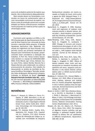 INVESTIGAÇÃOHISTOPATOLÓGICADOFÍGADOEINTESTINOEHEMATOLOGIADEJUVENISDOBEIJUPIRÁ,
Rachycentrumcanadum,ALIMENTADOSCOMCRESCENTESNÍVEISDEINCLUSÃODEFARELODESOJAEMDIETASPRÁTICAS
132
acerca do verdadeiro potencial da espécie que,
doente, não se desenvolveria adequadamente.
Mais estudos devem ser fomentados e con-
duzidos em busca de conhecimento sobre as
reais necessidades nutricionais da espécie, me-
lhores custos de produção comercial e suscepti-
bilidade aos fatores antinutricionais inevitavel-
mente presentes em matérias primas usadas na
alimentação animal.
AGRADECIMENTOS
O primeiro autor agradece ao CNPq e a CA-
PES (Coordenação de Aperfeiçoamento de Pes-
soal de Nível Superior) por concessão de bolsa
durante a execução desta pesquisa. A fazenda
Aquabravo Aquicultura Ltda. (Beberibe, CE),
através do Engenheiro de Pesca Ricardo Lima,
permitiu acesso aos primeiros exemplares de
beijupirá para treinamento da equipe, propor-
cionando maior consistência à realização dos
trabalhos. À Prof. Dra. Tereza Cristina Vascon-
celos Gesteira e a equipe do CEDECAM/LABO-
MAR, D’vila Maciel, Igor Uchoa, Kelviane Cos-
ta, Liana Pinho, Lidiane Romão, Marcela Paz e
Mayara Barreto, pela colaboração nas coletas e
processamento de amostras. Este trabalho foi
desenvolvido no âmbito da Sub-Rede de Pes-
quisa Científica e Tecnológica “Nutrição, Sanida-
de e Valor do Beijupirá, Rachycentron canadum,
Cultivado no Nordeste do Brasil” (Sub-Rede
Beijupirá-Nutrição-Sanidade-Valor-NE), apoia-
do com recursos aprovados no Edital 036/2009
– Chamada 2, MCT/CNPq/CT-AGRONEGÓCIO/
MPA, Processo CNPq No. 559527/2009-8.
REFERÊNCIAS
Alvarez, F., Razquin, B., Villena, A., Fierro, P.L.,
Zapata, A. 1998. Alterations in the pe-
ripheral lymphoid organs and differential
leukocyte counts in Saprolegnia-infected
brown trout, Salmo trutta fario. Veteri-
nary Immunology and Immunopatholo-
gy, 18: 181-193.
Andrade, T.P., Holanda, M.B.C., Coelho, M.G.,
Apolinário, D.F., Araújo, P.F.R., Cavalcal-
nte, R.L., Gesteira, T.C.V. 2013. Primeiro
registro de infestação por Caligus sp. as-
sociada com mortalidade do beijupirá,
Rachycentrum canadum, em viveiro es-
cavado no Estado do Ceará, entre junho
e agosto de 2010. Beijupirá News, 3: 3.
Disponível em: <http://www.labomar.
ufc.br/images/stories/arquivos/beijupi-
ra/bn_1_3_thales.pdf>. Acesso em 01
abr. 2013.
Baeverfjord, G., Krogdahl, Å. 1996. Develop-
ment and regression of soybean meal
induced enteritis in Atlantic salmon, Sal-
mo salar L., distal intestine: a comparison
with the intestines of fasted fish. Journal
of Fish Diseases, 19: 375–387.
Bakke-Mckellep, A.M., Press, C.M., Baever-
fjord, G., Krogdahl, Å., Landsverk, T.
2000. Changes in immune and enzyme
histochemical phenotypes of cells in the
intestinal mucosa of Atlantic salmon, Sal-
mo salar L., with soybean meal-induced
enteritis. Journal of Fish Diseases, 23:
115–127.
Bakke-Mckellep, N.M., Penn, M.H., Salas, P.M.,
Refstie, S., Sperstad, S., Landsverk, T.,
Ringø, E., Krogdahl, Å. 2007. Effects of
dietary soybean meal, inulin and oxy-
tetracycline on intestinal microbiota and
epithelial cell stress, apoptosis and pro-
liferation in the teleost Atlantic salmon
(Salmo salar L.). British Journal of Nutri-
tion, 97: 699–713.
Blaabjerg, K., Carlsson, N-G., Hansen-Møller, J.,
Poulsen, H.D. 2010. Effect of heat-treat-
ment, phytase, xylanase and soaking
time on inositol phosphate degradation
in vitro in wheat, soybean meal and rape-
seed cake. Animal Feed Science and Tech-
nology, 162: 123–134.
Blazer, V., Smith, C. 2007. Non-infectious diseas-
es, p. 314-351. In: Mumford, S., Heidel,
J., Smith, C., Morrison, J., Macconnell, B.,
Blazer, V. (eds.), Fish Histology and Histo-
pathology. United States Fish and Wildlife
Service, National Conservation Training
Center, Shepherdstown, EUA. 357 p.
Bowyer, J.N., Qin, J.G., Adams, L.R., Thomson,
M.J.S., Stone, D.A.J. 2012. The response
of digestive enzyme activities and gut
histology in yellowtail kingfish (Seriola
lalandi) to dietary fish oil substitution
at different temperatures. Aquaculture,
368–369: 19–28.
 