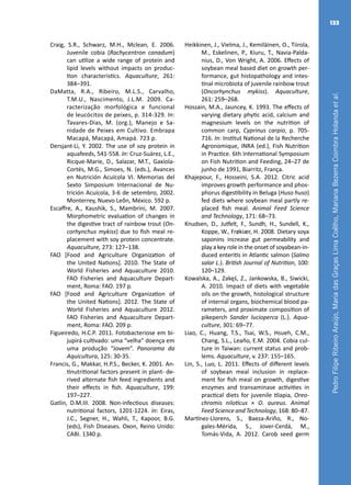 PedroFilipeRibeiroAraújo,MariadasGraçasLimaCoêlho,MarianaBezerraCoimbraHolandaetal.
133
Craig, S.R., Schwarz, M.H., Mclean, E. 2006.
Juvenile cobia (Rachycentron canadum)
can utilize a wide range of protein and
lipid levels without impacts on produc-
tion characteristics. Aquaculture, 261:
384–391.
DaMatta, R.A., Ribeiro, M.L.S., Carvalho,
T.M.U., Nascimento, J.L.M. 2009. Ca-
racterização morfológica e funcional
de leucócitos de peixes, p. 314-329. In:
Tavares-Dias, M. (org.), Manejo e Sa-
nidade de Peixes em Cultivo. Embrapa
Macapá, Macapá, Amapá. 723 p.
Dersjant-Li, Y. 2002. The use of soy protein in
aquafeeds, 541-558. In: Cruz-Suárez, L.E.,
Ricque-Marie, D., Salazar, M.T., Gaxiola-
Cortés, M.G., Simoes, N. (eds.), Avances
en Nutrición Acuícola VI. Memorias del
Sexto Simposium Internacional de Nu-
trición Acuícola, 3-6 de setembro, 2002.
Monterrey, Nuevo Leõn, México. 592 p.
Escaffre, A., Kaushik, S., Mambrini, M. 2007.
Morphometric evaluation of changes in
the digestive tract of rainbow trout (On-
corhynchus mykiss) due to fish meal re-
placement with soy protein concentrate.
Aquaculture, 273: 127–138.
FAO [Food and Agriculture Organization of
the United Nations]. 2010. The State of
World Fisheries and Aquaculture 2010.
FAO Fisheries and Aquaculture Depart-
ment, Roma: FAO. 197 p.
FAO [Food and Agriculture Organization of
the United Nations]. 2012. The State of
World Fisheries and Aquaculture 2012.
FAO Fisheries and Aquaculture Depart-
ment, Roma: FAO. 209 p.
Figueiredo, H.C.P. 2011. Fotobacteriose em bi-
jupirá cultivado: uma “velha” doença em
uma produção “Jovem”. Panorama da
Aquicultura, 125: 30-35.
Francis, G., Makkar, H.P.S., Becker, K. 2001. An-
tinutritional factors present in plant- de-
rived alternate fish feed ingredients and
their effects in fish. Aquaculture, 199:
197–227.
Gatlin, D.M.III. 2008. Non-infectious diseases:
nutritional factors, 1201-1224. In: Eiras,
J.C., Segner, H., Wahli, T., Kapoor, B.G.
(eds), Fish Diseases. Oxon, Reino Unido:
CABI. 1340 p.
Heikkinen, J., Vielma, J., Kemiläinen, O., Tiirola,
M., Eskelinen, P., Kiuru, T., Navia-Palda-
nius, D., Von Wright, A. 2006. Effects of
soybean meal based diet on growth per-
formance, gut histopathology and intes-
tinal microbiota of juvenile rainbow trout
(Oncorhynchus mykiss). Aquaculture,
261: 259–268.
Hossain, M.A., Jauncey, K. 1993. The effects of
varying dietary phytic acid, calcium and
magnesium levels on the nutrition of
common carp, Cyprinus carpio, p. 705-
716. In: Institut National de la Recherche
Agronomique, INRA (ed.), Fish Nutrition
in Practice. 6th International Symposium
on Fish Nutrition and Feeding, 24–27 de
junho de 1991, Biarritz, França.
Khajepour, F., Hosseini, S.A. 2012. Citric acid
improves growth performance and phos-
phorus digestibility in Beluga (Huso huso)
fed diets where soybean meal partly re-
placed fish meal. Animal Feed Science
and Technology, 171: 68–73.
Knudsen, D., Jutfelt, F., Sundh, H., Sundell, K.,
Koppe, W., Frøkiær, H. 2008. Dietary soya
saponins increase gut permeability and
play a key role in the onset of soyabean-in-
duced enteritis in Atlantic salmon (Salmo
salar L.). British Journal of Nutrition, 100:
120–129.
Kowalska, A., Zakęś, Z., Jankowska, B., Siwicki,
A. 2010. Impact of diets with vegetable
oils on the growth, histological structure
of internal organs, biochemical blood pa-
rameters, and proximate composition of
pikeperch Sander lucioperca (L.). Aqua-
culture, 301: 69–77.
Liao, C., Huang, T.S., Tsai, W.S., Hsueh, C.M.,
Chang, S.L., Leaño, E.M. 2004. Cobia cul-
ture in Taiwan: current status and prob-
lems. Aquaculture, v. 237: 155–165.
Lin, S., Luo, L. 2011. Effects of different levels
of soybean meal inclusion in replace-
ment for fish meal on growth, digestive
enzymes and transaminase activities in
practical diets for juvenile tilapia, Oreo-
chromis niloticus × O. aureus. Animal
Feed Science and Technology, 168: 80–87.
Martínez-Llorens, S., Baeza-Ariño, R., No-
gales-Mérida, S., Jover-Cerdá, M.,
Tomás-Vida, A. 2012. Carob seed germ
 