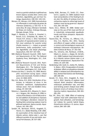 INVESTIGAÇÃOHISTOPATOLÓGICADOFÍGADOEINTESTINOEHEMATOLOGIADEJUVENISDOBEIJUPIRÁ,
Rachycentrumcanadum,ALIMENTADOSCOMCRESCENTESNÍVEISDEINCLUSÃODEFARELODESOJAEMDIETASPRÁTICAS
134
meal as a partial substitute in gilthead sea
bream (Sparus aurata) diets: amino acid
retention, digestibility, gut and liver his-
tology. Aquaculture, 338–341: 124–133.
Moraes, F.R., Moraes, J.R.E. 2009. Nutracêuticos
na inflamação e cicatrização de peixes de
interesse zootécnico, p. 625-723. In: Ta-
vares-Dias, M. (org.), Manejo e Sanidade
de Peixes em Cultivo. Embrapa Macapá,
Macapá, Amapá. 723 p.
Nagel, F., Danwitz, A., Tusche, K., Kroeckel, S.,
Bussel, C.G.J. Schlachter, M., Adem, H.,
Tressel, R.P., Schulz, C. 2012. Nutritional
evaluation of rapeseed protein isolate as
fish meal substitute for juvenile turbot
(Psetta maxima L.) — Impact on growth
performance, body composition, nutri-
ent digestibility and blood physiology.
Aquaculture, 356–357: 357–364.
NRC [National Research Council]. 1993. Nutri-
ent Requirements of Fish. The National
Academy Press, Washington, D.C., EUA.
114 p.
NRC [National Research Council]. 2011. Nutri-
ent Requirements of Fish and Shrimp.
Washington D.C.: The National Acade-
mies Press, Washington, D.C., EUA. 376 p.
Pinheiro da Silva, F., Soriano, F.G. 2009. Neutro-
phils recruitment during sepsis: critical
points and crossroads. Frontiers in Biosci-
ence, 14: 4464–4476.
Rijn, A.V., Reina, R.D. 2010. Distribution of leu-
kocytes as indicators of stress in the
Australian swellshark, Cephaloscyllium
laticeps Jason. Fish and Shellfish Immu-
nology, 29: 534–538.
Robaina, L., Izquierdo, M.S., Moyano, F.J., Socor-
ro, J., Vergara, J.M., Montero, D. 1998. In-
crease of the dietary n-3/n-6 fatty acid ra-
tio and addition of phosphorus improves
liver histological alterations induced by
feeding diets containing soybean meal to
gilthead seabream, Sparus aurata. Aqua-
culture, 161: 281–293.
Sanden, M., Berntssen, M.H.G., Krogdahl, Å.,
Hemre, G-I., Bakke-Mckellep, A-M. 2005.
An examination of the intestinal tract of
Atlantic salmon, Salmo salar L., parr fed
different varieties of soy and maize. Jour-
nal of Fish Diseases, 28: 317–330.
Sealey, W.M., Barrows, F.T., Smith, C.E., Over-
turf, K., Lapatra, S.E. 2009. Soybean meal
level and probiotics in first feeding fry di-
ets alter the ability of rainbow trout On-
corhynchus mykiss to utilize high levels of
soybean meal during grow-out. Aquacul-
ture, 293: 195–203.
Tacon, A.G.J., Metian, M. 2008. Global over-
view on the use of fish meal and fish oil
in industrially compounded aquafeeds:
trends and future prospects. Aquacultu-
re, 285: 146–158.
Tavares-Dias, M., Ferreira, J.S., Affonso, E.G.,
Ono, E.A., Martins, M.L. 2011. Toxicity
and effects of copper sulfate on parasit-
ic control and hematological response of
tambaqui Colossoma macropomum. Bo-
letim Instituto de Pesca, 37: 355–365.
Urán, P.A., Schrama, J.W., Rombout, J.H.W.M.,
Obach, A., Jensen, L., Koppe, W., Verreth,
J.A.J. 2008. Soybean meal induced enteri-
tis in Atlantic salmon (Salmo salar L.) at
different temperatures. Aquaculture Nu-
trition, 14: 324–330.
Vandenberg, G.W., Scott, S.L., Sarker, P.K., Dallaire,
V., Noüe, J. 2011. Encapsulation of microbi-
al phytase: effects on phosphorus bioavail-
ability in rainbow trout (Oncorhynchus my-
kiss). Animal Feed Science and Technology,
169: 230–243.
Venold, F.F., Penn, M.H., Krogdahl, Å., Over-
turf, K. 2012. Severity of soybean meal
induced distal intestinal inflammation,
enterocyte proliferation rate, and fatty
acid binding protein (Fabp2) level differ
between strains of rainbow trout (Onco-
rhynchus mykiss). Aquaculture, 364–365:
281–292.
Yue, Y.R., Zhou, Q.C. 2008. Effect of replacing
soybean meal with cottonseed meal on
growth, feed utilization, and hematolog-
ical indexes for juvenile hybrid tilapia,
Oreochromis niloticus × O. aureus. Aqua-
culture, 284: 185–189.
 