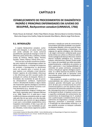 ThalesPassosdeAndrade,PedroFilipeRibeiroAraújo,MarianaBezerraCoimbraHolandaetal.
135
Capítulo 9
ESTABELECIMENTO DE PROCEDIMENTOS DE DIAGNÓSTICO
PADRÃO E PRINCIPAIS ENFERMIDADES EM JUVENIS DO
BEIJUPIRÁ, Rachycentron canadum (LINNAEUS, 1766)
Thales Passos de Andrade*
, Pedro Filipe Ribeiro Araújo, Mariana Bezerra Coimbra Holanda,
Maria das Graças Lima Coelho, Felipe de Azevedo Silva Ribeiro, Alberto Jorge Pinto Nunes
Universidade Estadual do Maranhão (UEMA) – Centro Multidisciplinar em Biopatologia de Organismos Aquáticos –
Cidade Universitária Paulo VI, s/n, Tirirical – 65.055-970, São Luis, MA
E-mail: thalespda@hotmail.com
9.1. INTRODUÇÃO
A espécie Rachycentron canadum, conhe-
cido como beijupirá, é um peixe marinho que
vem sendo cultivado em escala comercial
possibilitando a geração de emprego e renda em
diferentes países (Porto Rico, Colômbia, Estados
Unidos da América, México, Belize, Panamá,
Equador, Taiwan, Filipinas, Vietnã, China, etc.).
Uma vez que as perdas econômicas produzi-
das pelo impacto de ictiopatologias podem ter
efeitos devastadores, o emprego de programas
de sanidade e biossegurança se apresentam
como um requisito para o sucesso de qual-
quer espécie a ser cultivada a nível industrial.
Existem registros de enfermidades infecciosas
e não infecciosas que têm causado quebra de
produção em cultivos do beijupirá. Muitas en-
fermidades são resultantes da ação de parasi-
tas (Amyloodinium ocellatum, Cryptocaryon
irritans e Brooklynella hostiles) e alguns destes
são importantes agentes etiológicos zoonoticos
porque são capazes de infectar humanos e ani-
mais domésticos (e.g., Anisakis sp.).
Doenças bacterianas, fúngicas e viróticas tam-
bém foram reportadas para o beijupirá (McLean
et al., 2008; Tabela 9.1.). A razão para a maior
incidência de doenças parasitárias pode ser expli-
cada pelo fato de que existe uma alta diversida-
de de parasitas que ocorrem em águas pelágicas
e que usam a comunidade zooplanctônica como
hospedeiro intermediário. O fato é que além de
causarem morbidez e (ou) mortalidade aos pei-
xes infectados, muitos desses organismos podem
promover a rejeição por parte de comerciantes e
consumidores pela baixa qualidade e (ou) aparên-
cia dos peixes afetados, como nos casos de mixos-
poriedoses, micobacterioses e linfocistoses. Um
subgrupo de agentes etiológicos não infecciosos
e de origem nutricional e ambiental pode causar
perdas diretas aos cultivos ou influenciar indireta-
menteapatogeniadedoençasinfecciosas.Existem
diversas condições patológicas (e.g., escolioses,
lordoses, nefrocalcinoses, catarata, erosão caudal,
etc.) e graus de severidade que estão associados,
proporcionalmente, a deficiência de proteína na
dieta suplementar e (ou) biodisponibilidade de
nutrientes em peixes carnívoros; consequente-
mente a infecção por agentes etiológicos oportu-
nistas. Já a oferta excessiva de proteína na dieta
alimentar de peixes pode se apresentar como
uma conduta economicamente e ambientalmen-
te desaconselhável.
Esta pesquisa se propôs a contribuir para a
sustentabilidade dos cultivos brasileiros de R.
canadum, gerando informações que venham
servir de base para o fortalecimento do conhe-
cimento da espécie e, com isto, facilitar o desen-
volvimento de protocolos específicos de sanida-
de e biossegurança para os estoques cultivados
no Nordeste do Brasil. A hipótese central é que
a específica combinação do conhecimento das
características da biopatologia do R. canadum
com a padronização e estabelecimento de pro-
cedimentos de diagnóstico e medidas de bios-
segurança, promovem a prevenção, controle
e erradicação de enfermidades existentes e as
que poderão acometer os estoques cultivados
na indústria brasileira.
 
