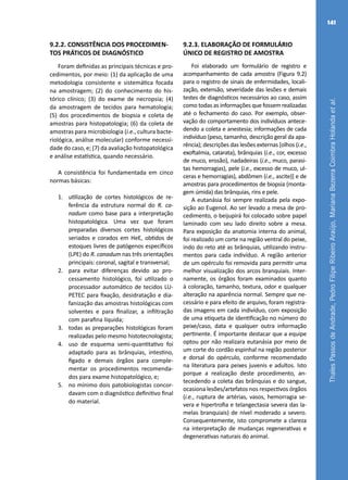 ThalesPassosdeAndrade,PedroFilipeRibeiroAraújo,MarianaBezerraCoimbraHolandaetal.
141
9.2.2. CONSISTÊNCIA DOS PROCEDIMEN-
TOS PRÁTICOS DE DIAGNÓSTICO
Foram definidas as principais técnicas e pro-
cedimentos, por meio: (1) da aplicação de uma
metodologia consistente e sistemática focada
na amostragem; (2) do conhecimento do his-
tórico clínico; (3) do exame de necropsia; (4)
da amostragem de tecidos para hematologia;
(5) dos procedimentos de biopsia e coleta de
amostras para histopatologia; (6) da coleta de
amostras para microbiologia (i.e., cultura bacte-
riológica, análise molecular) conforme necessi-
dade do caso, e; (7) da avaliação histopatológica
e análise estatística, quando necessário.
A consistência foi fundamentada em cinco
normas básicas:
1.	 utilização de cortes histológicos de re-
ferência da estrutura normal do R. ca-
nadum como base para a interpretação
histopatológica. Uma vez que foram
preparadas diversos cortes histológicos
seriados e corados em HeE, obtidos de
estoques livres de patógenos específicos
(LPE) do R. canadum nas três orientações
principais: coronal, sagital e transversal;
2.	 para evitar diferenças devido ao pro-
cessamento histológico, foi utilizado o
processador automático de tecidos LU-
PETEC para fixação, desidratação e dia-
fanização das amostras histológicas com
solventes e para finalizar, a infiltração
com parafina líquida;
3.	 todas as preparações histológicas foram
realizadas pelo mesmo histotecnologista;
4.	 uso de esquema semi-quantitativo foi
adaptado para as brânquias, intestino,
fígado e demais órgãos para comple-
mentar os procedimentos recomenda-
dos para exame histopatológico, e;
5.	 no mínimo dois patobiologistas concor-
davam com o diagnóstico definitivo final
do material.
9.2.3. ELABORAÇÃO DE FORMULÁRIO
ÚNICO DE REGISTRO DE AMOSTRA
Foi elaborado um formulário de registro e
acompanhamento de cada amostra (Figura 9.2)
para o registro de sinais de enfermidades, locali-
zação, extensão, severidade das lesões e demais
testes de diagnósticos necessários ao caso, assim
como todas as informações que fossem realizadas
até o fechamento do caso. Por exemplo, obser-
vação do comportamento dos indivíduos antece-
dendo a coleta e anestesia; informações de cada
indivíduo (peso, tamanho, descrição geral da apa-
rência); descrições das lesões externas [olhos (i.e.,
exoftalmia, catarata), brânquias (i.e., cor, excesso
de muco, erosão), nadadeiras (i.e., muco, parasi-
tas hemorragias), pele (i.e., excesso de muco, ul-
ceras e hemorragias), abdômen (i.e., ascite)] e de
amostras para procedimentos de biopsia (monta-
gem úmida) das brânquias, rins e pele.
A eutanásia foi sempre realizada pela expo-
sição ao Eugenol. Ao ser levado a mesa de pro-
cedimento, o beijupirá foi colocado sobre papel
laminado com seu lado direito sobre a mesa.
Para exposição da anatomia interna do animal,
foi realizado um corte na região ventral do peixe,
indo do reto até as brânquias, utilizando instru-
mentos para cada indivíduo. A região anterior
de um opérculo foi removida para permitir uma
melhor visualização dos arcos branquiais. Inter-
namente, os órgãos foram examinados quanto
à coloração, tamanho, textura, odor e qualquer
alteração na aparência normal. Sempre que ne-
cessário e para efeito de arquivo, foram registra-
das imagens em cada indivíduo, com exposição
de uma etiqueta de identificação no número do
peixe/caso, data e qualquer outra informação
pertinente. É importante destacar que a equipe
optou por não realizara eutanásia por meio de
um corte do cordão espinhal na região posterior
e dorsal do opérculo, conforme recomendado
na literatura para peixes juvenis e adultos. Isto
porque a realização deste procedimento, an-
tecedendo a coleta das brânquias e do sangue,
ocasiona lesões/artefatos nos respectivos órgãos
(i.e., ruptura de artérias, vasos, hemorragia se-
vera e hipertrofia e telangectasia severa das la-
melas branquiais) de nível moderado a severo.
Consequentemente, isto compromete a clareza
na interpretação de mudanças regenerativas e
degenerativas naturais do animal.
 