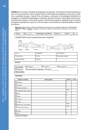 ESTABELECIMENTODEPROCEDIMENTOSDEDIAGNÓSTICOPADRÃOEPRINCIPAIS
ENFERMIDADESEMJUVENISDOBEIJUPIRÁ,Rachycentroncanadum(LINNAEUS,1766)
142
FIGURA 9.2. Formulário individual de diagnóstico do beijupirá. O formulário foi desenvolvido para
que, em uma única ficha, sejam incluídas todas as informações de significância, tais como o histó-
rico, a qualidade de água, o exame físico, as biópsias, a necropsia, a hematologia (hematócrito e
esfregaço), o resultado histopatológico e molecular, quando necessário. Informações adicionais ge-
ralmente são incluídas no verso do formulário. Este formulário pode ser adaptado para um sistema
de registro móvel (Iphone, Ipad, etc.) a fim de reduzir a necessidade de impressão gráfica e volume
de material.
 