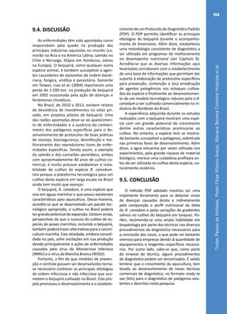 ThalesPassosdeAndrade,PedroFilipeRibeiroAraújo,MarianaBezerraCoimbraHolandaetal.
153
9.4. DISCUSSÃO
As enfermidades têm sido apontadas como
responsáveis pela queda na produção das
principais indústrias aquícolas no mundo (ca-
marão na Ásia e na América Latina; salmão no
Chile e Noruega; tilápia em Honduras, ostras
na Europa). O beijupirá, como qualquer outra
espécie animal, é também susceptível a agen-
tes causadores de epizootias de ordem bacte-
riana, fúngica, virótica e parasitária. Somente
em Taiwan, Liao et al. (2004) reportaram uma
perda de 1.500 ton. na produção de beijupirá
em 2002 ocasionada pela ação de doenças e
fenômenos climáticos.
No Brasil, de 2010 a 2012, existem relatos
de desistência de investimentos no setor pri-
vado, em projetos pilotos de beijupirá. Uma
das razões apontadas deve-se ao aparecimen-
to de enfermidades e a ausência do conheci-
mento dos patógenos específicos para o de-
senvolvimento de protocolos de boas práticas
de manejo, biossegurança, desinfecção e me-
lhoramento dos reprodutores livres de enfer-
midades especificas. Sendo assim, a exemplo
do salmão e dos camarões peneídeos, ambos
com aproximadamente 40 anos de cultivo co-
mercial, é muito precoce estabelecer a invia-
bilidade do cultivo da espécie R. canadum.
Isto porque a plataforma tecnológica para um
cultivo desta espécie em larga escala no Brasil
ainda tem muito que avançar.
O beijupirá, R. canadum, é uma espécie que
vive em águas marinhas e que possui excelentes
características para aquicultura. Dessa maneira,
acredita-se que se desenvolvido um pacote tec-
nológico apropriado, o cultivo no Brasil poderá
ter grande potencial de expansão. Existem ainda,
perspectivas de que o sucesso do cultivo de es-
pécies de peixes marinhos, incluindo o beijupirá,
também poderá trazer alternativas para a carcini-
cultura marinha. Esta atividade, embora consoli-
dada no país, sofre oscilações em sua produção
devido principalmente a ações de enfermidades
causadas pelo vírus da Mionecrose Infeciosa
(IMNV) e o vírus da Mancha Branca (WSSV).
Portanto, a fim de que medidas de preven-
ção e controle possam ser desenvolvidas torna-
se necessário conhecer as principais etiologias
de ordem infecciosa e não infecciosa que aco-
metem o beijupirá cultivado no Brasil. Este pro-
jeto promoveu o desenvolvimento e o estabele-
cimento de um Protocolo de Diagnóstico Padrão
(PDP). O PDP permitiu identificar as principais
etiologias do beijupirá durante o acompanha-
mento de bioensaios. Além disto, estabeleceu
uma metodologia consistente de diagnóstico a
ser utilizada em programas de melhoramento
no desempenho nutricional (ver Capitulo 8).
Acredita-se que as diversas informações aqui
levantadas corroboram com o estabelecimento
de uma base de informações que permitam dar
suporte à elaboração de protocolos específicos
para prevenção, contenção e (ou) erradicação
de agentes patogênicos nos estoques cultiva-
dos da espécie e finalmente ao desenvolvimen-
to de um modelo tecnológico robusto para o R.
canadum a ser cultivado comercialmente na in-
dústria do Nordeste do Brasil.
A experiência adquirida durante os estudos
realizados com o beijupirá mostram uma espé-
cie com um grande potencial de crescimento
dentre outras características promissoras ao
cultivo. No entanto, a espécie tem se mostra-
do bastante susceptível a patógenos, sobretudo
nas primeiras fases de desenvolvimento. Além
disso, a água estuarina por vezes utilizada nos
experimentos, pela grande riqueza de material
biológico, merece uma cuidadosa profilaxia an-
tes de ser utilizada no cultivo desta espécie, na-
turalmente oceânica.
9.5. CONCLUSÃO
O método PDP adotado mostrou ser uma
importante ferramenta para se detectar sinais
de doenças causadas direta e indiretamente
pela composição e perfil nutricional da dieta
do R. canadum e pelas variações de gradientes
salinos no cultivo do beijupirá em tanques. Po-
rém, recomenda-se uma ampla habilidade em
biopatologia por parte dos técnicos nos diversos
procedimentos de diagnóstico necessários para
a conclusão dos casos, o que pode ser bastante
oneroso para empresas devido à quantidade de
equipamentos e reagentes específicos necessá-
rios. Por outro lado, sabe-se que, como parte
do enxoval do técnico, alguns procedimentos
de diagnóstico podem ser terceirizados. É valido
lembrar que o crescimento da aquicultura, tem
levado ao desenvolvimento de novas técnicas
comerciais de diagnóstico, no formato ready to
use (kits) para o diagnóstico de patógenos exis-
tentes e descritos nesta pesquisa.
 