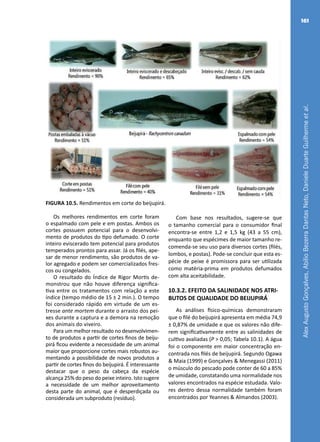 AlexAugustoGonçalves,AbílioBezerraDantasNeto,DanieleDuarteGuilhermeetal.
161
FIGURA 10.5. Rendimentos em corte do beijupirá.
Os melhores rendimentos em corte foram
o espalmado com pele e em postas. Ambos os
cortes possuem potencial para o desenvolvi-
mento de produtos do tipo defumado. O corte
inteiro eviscerado tem potencial para produtos
temperados prontos para assar. Já os filés, ape-
sar de menor rendimento, são produtos de va-
lor agregado e podem ser comercializados fres-
cos ou congelados.
O resultado do Índice de Rigor Mortis de-
monstrou que não houve diferença significa-
tiva entre os tratamentos com relação a este
índice (tempo médio de 15 ± 2 min.). O tempo
foi considerado rápido em virtude de um es-
tresse ante mortem durante o arrasto dos pei-
xes durante a captura e a demora na remoção
dos animais do viveiro.
Para um melhor resultado no desenvolvimen-
to de produtos a partir de cortes finos de beiju-
pirá ficou evidente a necessidade de um animal
maior que proporcione cortes mais robustos au-
mentando a possibilidade de novos produtos a
partir de cortes finos do beijupirá. É interessante
destacar que o peso da cabeça da espécie
alcança 25% do peso do peixe inteiro. Isto sugere
a necessidade de um melhor aproveitamento
desta parte do animal, que é desperdiçada ou
considerada um subproduto (resíduo).
Com base nos resultados, sugere-se que
o tamanho comercial para o consumidor final
encontra-se entre 1,2 e 1,5 kg (43 a 55 cm),
enquanto que espécimes de maior tamanho re-
comenda-se seu uso para diversos cortes (filés,
lombos, e postas). Pode-se concluir que esta es-
pécie de peixe é promissora para ser utilizada
como matéria-prima em produtos defumados
com alta aceitabilidade.
10.3.2. EFEITO DA SALINIDADE NOS ATRI-
BUTOS DE QUALIDADE DO BEIJUPIRÁ
As análises físico-químicas demonstraram
que o filé do beijupirá apresenta em média 74,9
± 0,87% de umidade e que os valores não dife-
rem significativamente entre as salinidades de
cultivo avaliadas (P > 0,05; Tabela 10.1). A água
foi o componente em maior concentração en-
contrada nos filés de beijupirá. Segundo Ogawa
& Maia (1999) e Gonçalves & Menegassi (2011)
o músculo do pescado pode conter de 60 a 85%
de umidade, constatando uma normalidade nos
valores encontrados na espécie estudada. Valo-
res dentro dessa normalidade também foram
encontrados por Yeannes & Almandos (2003).
 