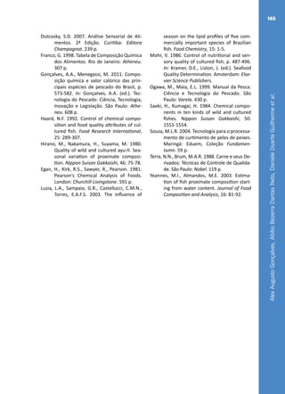AlexAugustoGonçalves,AbílioBezerraDantasNeto,DanieleDuarteGuilhermeetal.
165
season on the lipid profiles of five com-
mercially important species of Brazilian
fish. Food Chemistry, 15: 1-5.
Mohr, V. 1986. Control of nutritional and sen-
sory quality of cultured fish, p. 487-496.
In: Kramer, D.E., Liston, J. (ed.). Seafood
Quality Determination. Amsterdam: Else-
vier Science Publishers.
Ogawa, M., Maia, E.L. 1999. Manual da Pesca:
Ciência e Tecnologia do Pescado. São
Paulo: Varela. 430 p.
Saeki, H., Kumagai, H. 1984. Chemical compo-
nents in ten kinds of wild and cultured
fishes. Nippon Suisan Gakkaishi, 50:
1551-1554.
Souza, M.L.R. 2004. Tecnología para o processa-
mento de curtimento de peles de peixes.
Maringá: Eduem, Coleção Fundamen-
tumn. 59 p.
Terra, N.N., Brum, M.A.R. 1988. Carne e seus De-
rivados: Técnicas de Controle de Qualida-
de. São Paulo: Nobel. 119 p.
Yeannes, M.I., Almandos, M.E. 2003. Estima-
tion of fish proximate composition start-
ing from water content. Journal of Food
Composition and Analysis, 16: 81-92.
Dutcosky, S.D. 2007. Análise Sensorial de Ali-
mentos. 2ª Edição. Curitiba: Editora
Champagnat. 239 p.
Franco, G. 1998. Tabela de Composição Química
dos Alimentos. Rio de Janeiro: Atheneu.
307 p.
Gonçalves, A.A., Menegassi, M. 2011. Compo-
sição química e valor calórico das prin-
cipais espécies de pescado do Brasil, p.
573-582. In: Gonçalves, A.A. (ed.). Tec-
nologia do Pescado: Ciência, Tecnologia,
Inovação e Legislação. São Paulo: Athe-
neu. 608 p.
Haard, N.F. 1992. Control of chemical compo-
sition and food quality attributes of cul-
tured fish. Food Research International,
25: 289-307.
Hirano, M., Nakamura, H., Suyama, M. 1980.
Quality of wild and cultured ayu-II. Sea-
sonal variation of proximate composi-
tion. Nippon Suisan Gakkaishi, 46: 75-78.
Egan, H., Kirk, R.S., Sawyer, R., Pearson. 1981.
Pearson’s Chemical Analysis of Foods.
London: Churchill Livingstone. 591 p.
Luzia, L.A., Sampaio, G.R., Castellucci, C.M.N.,
Torres, E.A.F.S. 2003. The influence of
 