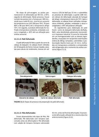 AlexAugustoGonçalves,AbílioBezerraDantasNeto,DanieleDuarteGuilhermeetal.
169
Na etapa de pré-secagem, as postas per-
maneceram no defumador por 90 min. a 45o
C,
seguido da defumação. Neste processo, houve
contato das postas com a fumaça por 180 min.,
sendo que a cada 45 min., ocorria um aumento
de temperatura em 10o
C (60 para 70o
C, 70 para
80o
C e 80 para 90o
C) até a temperatura atingir
72o
C. Em seguida, o produto defumado foi res-
friado à temperatura ambiente, embalado a vá-
cuo e congelado a -30o
C até sua utilização para
análise sensorial.
11.2.1.2. Patê Defumado
O patê defumado foi feito a partir da carne da
cabeça do beijupirá. As cabeças foram retiradas
de 10 beijupirás de forma manual, lavadas, pesa-
das para cálculo do rendimento, imersas em sal-
moura a 15% de NaCl por 15 min. e submetidas
ao processo de defumação a quente (180 min.
em câmara de defumação saturada de fumaça)
até atingir a temperatura interna de 72o
C. Após a
defumação, as cabeças foram resfriadas a tempe-
ratura ambiente, pesadas, embaladas a vácuo e
congeladas a -30o
C até posterior utilização.
Os ingredientes para elaboração do paté
foram: carne do beijupirá defumada desfiada,
NaCl, salsa desidratada, glutamato monossódi-
co e maionese industrial. A carne foi misturada
em um homogeneizador com os demais ingre-
dientes, envasados em recipientes esterilizados
(vidros de 200 g), tampados, submetidos à pas-
teurização (banho-maria por 15 min.), resfria-
dos em temperatura ambiente e armazenados
sob refrigeração até o momento da análise sen-
sorial (Figura 11.3).
FIGURA 11.3. Etapas do processo de preparação do paté defumado.
11.2.1.3. Filés Defumados
Foram desenvolvidos três tipos de filés: filé
defumado, filé defumado com tempero (adi-
cionado antes da defumação) e filé defumado
com adição de tempero (tempero adicionado
45 min. antes do final da defumação). O proces-
so de defumação utilizada foi o mesmo descrito
anteriormente (Figura 11.4).
 