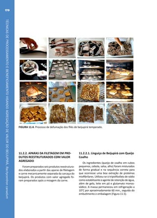 TÉCNICASDEPROCESSAMENTOEBENEFICIAMENTOVISANDOAGREGAÇÃODEVALORDOBEIJUPIRÁ,Rachycentroncanadum
170
FIGURA 11.4. Processo de defumação dos filés de beijupirá temperado.
11.2.2. APARAS DA FILETAGEM EM PRO-
DUTOS REESTRUTURADOS COM VALOR
AGREGADO
Foram preparados seis produtos reestrutura-
dos elaborados a partir das aparas de filetagem
e carne mecanicamente separada da carcaça do
beijupirá. Os produtos com valor agregado fo-
ram preparados após a moagem da carne.
11.2.2.1. Linguiça de Beijupirá com Queijo
Coalho
Os ingredientes (queijo de coalho em cubos
pequenos, cebola, salsa, alho) foram misturados
de forma gradual e na sequência correta para
que ocorresse uma boa extração de proteínas
miofibrilares. Utilizou-se o tripolifosfato de sódio
como estabilizante eagente deretenção deágua,
além de gelo, leite em pó e glutamato monos-
sódico. A massa permaneceu em refrigeração a
10°C por aproximadamente 60 min., seguido do
embutimento e embalagem (Figura 11.5).
 