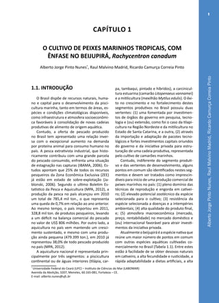 AlbertoJorgePintoNunes,RaulMalvinoMadrid,RicardoCamurçaCorreiaPinto
1
Capítulo 1
O CULTIVO DE PEIXES MARINHOS TROPICAIS, COM
ÊNFASE NO BEIJUPIRÁ, Rachycentron canadum
Alberto Jorge Pinto Nunes*
, Raul Malvino Madrid, Ricardo Camurça Correia Pinto
*
Universidade Federal do Ceará (UFC) – Instituto de Ciências do Mar (LABOMAR)
Avenida da Abolição, 3207, Meireles, 60.165-081, Fortaleza – CE.
E-mail: alberto.nunes@ufc.br
1.1. INTRODUÇÃO
O Brasil dispõe de recursos naturais, huma-
no e capital para o desenvolvimento da pisci-
cultura marinha, tanto em termos de áreas, es-
pécies e condições climatológicas disponíveis,
como infraestrutura e atmosfera socioeconômi-
ca favoráveis à consolidação de novas cadeias
produtivas de alimento de origem aquática.
Contudo, a oferta de pescado produzido
no Brasil tem apresentado uma relação inver-
sa com o excepcional aumento na demanda
por proteína animal para consumo humano no
país. A pesca extrativista industrial, que histo-
ricamente contribuiu com uma grande parcela
do pescado consumido, enfrenta uma situação
de estagnação nas capturas (IBAMA, 2006). Es-
tudos apontam que 25% de todos os recursos
pesqueiros da Zona Econômica Exclusiva (ZEE)
já estão em estado de sobre-explotação (Ja-
blonski, 2006). Segundo o ultimo Boletim Es-
tatístico da Pesca e Aquicultura (MPA, 2012), a
produção da pesca no país alcançou em 2010
um total de 785,4 mil ton., o que representa
uma queda de 0,7% em relação ao ano anterior.
Ao mesmo tempo, o país importou em 2011,
328,8 mil ton. de produtos pesqueiros, levando
a um déficit na balança comercial do pescado
no valor de US$ 806 milhões. Por outro lado, a
aquicultura no país vem mantendo um cresci-
mento sustentado, e mesmo com uma produ-
ção ainda pequena (479.399 ton.), em 2010 já
representou 38,0% de todo pescado produzido
no país (MPA, 2012).
A aquicultura nacional é representada prin-
cipalmente por três segmentos: a piscicultura
continental ou de águas interiores (tilápia, car-
pa, tambaqui, pintado e híbridos), a carcinicul-
tura estuarina (camarão Litopenaeus vannamei)
e a mitilicultura (mexilhão Mytilus edulis). O êxi-
to no crescimento e no fortalecimento destes
segmentos produtivos no Brasil possuiu duas
vertentes: (1) uma fomentada por investimen-
tos de órgãos do governo em pesquisa, tecno-
logia e (ou) extensão, como foi o caso da tilapi-
cultura na Região Nordeste e da mitilicultura no
Estado de Santa Catarina, e a outra, (2) através
da importação e adaptação de pacotes tecno-
lógicos e fortes investimentos capitais oriundos
do governo e da iniciativa privada para estru-
turação de uma cadeia produtiva, representada
pelo cultivo de camarões marinhos.
Contudo, indiferente do segmento produti-
vo e das vertentes de desenvolvimento, alguns
pontos em comum são identificados nestes seg-
mentos e devem ser tratados como imprescin-
díveis para início de uma produção comercial de
peixes marinhos no país: (1) pleno domínio das
técnicas de reprodução e engorda em cativei-
ro; (2) elevado potencial zootécnico da espécie
selecionada para o cultivo; (3) resistência da
espécie selecionada a doenças e a intempéries
ambientais; (4) alta qualidade do produto final,
e; (5) atmosfera macroeconômica (mercado,
preço, rentabilidade) no mercado doméstico e
(ou) internacional favorável para atrair investi-
mentos da iniciativa privada.
Atualmenteobeijupiráéaespécienativaque
reúne um maior número de pontos em comum
com outras espécies aquáticas cultivadas co-
mercialmente no Brasil (Tabela 1.1). Entre estes
estão à facilidade de se obter desovas naturais
em cativeiro, a alta fecundidade e rusticidade, a
rápida adaptabilidade a dietas artificiais, a alta
 