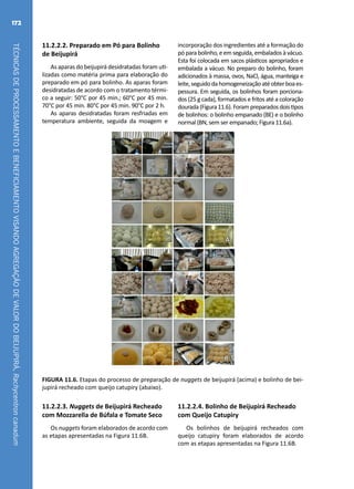 TÉCNICASDEPROCESSAMENTOEBENEFICIAMENTOVISANDOAGREGAÇÃODEVALORDOBEIJUPIRÁ,Rachycentroncanadum
172
11.2.2.2. Preparado em Pó para Bolinho
de Beijupirá
As aparas do beijupirá desidratadas foram uti-
lizadas como matéria prima para elaboração do
preparado em pó para bolinho. As aparas foram
desidratadas de acordo com o tratamento térmi-
co a seguir: 50°C por 45 min.; 60°C por 45 min.
70°C por 45 min. 80°C por 45 min. 90°C por 2 h.
As aparas desidratadas foram resfriadas em
temperatura ambiente, seguida da moagem e
incorporação dos ingredientes até a formação do
pó para bolinho, e em seguida, embalados à vácuo.
Esta foi colocada em sacos plásticos apropriados e
embalada a vácuo. No preparo do bolinho, foram
adicionados à massa, ovos, NaCl, água, manteiga e
leite,seguidodahomogeneizaçãoatéobterboaes-
pessura. Em seguida, os bolinhos foram porciona-
dos (25 g cada), formatados e fritos até a coloração
dourada(Figura11.6).Forampreparadosdoistipos
de bolinhos: o bolinho empanado (BE) e o bolinho
normal (BN, sem ser empanado; Figura 11.6a).
A
B
FIGURA 11.6. Etapas do processo de preparação de nuggets de beijupirá (acima) e bolinho de bei-
jupirá recheado com queijo catupiry (abaixo).
11.2.2.3. Nuggets de Beijupirá Recheado
com Mozzarella de Búfala e Tomate Seco
Os nuggets foram elaborados de acordo com
as etapas apresentadas na Figura 11.6B.
11.2.2.4. Bolinho de Beijupirá Recheado
com Queijo Catupiry
Os bolinhos de beijupirá recheados com
queijo catupiry foram elaborados de acordo
com as etapas apresentadas na Figura 11.6B.
 