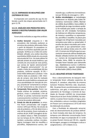 TÉCNICASDEPROCESSAMENTOEBENEFICIAMENTOVISANDOAGREGAÇÃODEVALORDOBEIJUPIRÁ,Rachycentroncanadum
174
11.2.3. EMPANADO DE BEIJUPIRÁ COM
CASTANHA DE CAJU
O empanado com castanha de caju foi ela-
borado a partir das etapas apresentadas da Fi-
gura 11.7B.
11.2.4. ANÁLISES DOS PRODUTOS DEFU-
MADOS E REESTRUTURADOS COM VALOR
AGREGADO
Foram ainda realizadas as seguintes análises:
1.	 Análise Sensorial: cinquenta (n = 50)
provadores não treinados avaliaram as
amostras dos produtos defumados feitos
a partir do beijupirá. Os provadores re-
ceberam as amostras aquecidas para de-
gustação. Verificou-se o índice de aceita-
bilidade utilizado uma análise descritiva
quantitativa (ADQ) através de uma escala
estruturada de 9 cm. Um teste afetivo foi
aplicado através de escala hedônica, que
consistiu de uma escala de nove pontos,
que variava de “gostei extremamente”
até “desgostei extremamente”. Foi cal-
culado o índice de aceitabilidade (IA) dos
produtos, conforme equação: IA (%) =
(nota média obtida para o produto ÷ nota
máxima dada ao produto) x 100. Inten-
ção de compra: este teste foi realizado
através de escala hedônica composto por
cinco possibilidades de intenção de com-
pra, variando de “certamente eu compra-
ria” até “certamente eu não compraria”.
2.	 Composição físico-química: foram rea-
lizadas análises de umidade, proteína,
gordura, cinzas e carboidrato a fim de
verificar as perdas nutricionais durante
o processamento e conhecer o perfil nu-
tricional do produto defumado.
3.	 Estudo da vida de prateleira: as amos-
tras foram armazenadas sob congela-
mento (-18o
C) por 90 dias. No estudo da
vida de prateleira, a fim de determinar a
vida útil do produto, foram realizadas as
análises de pH, N-BVT (nitrogênio de ba-
ses voláteis totais) e TMA (trimetilami-
na) nos tempos de 45 e 90 dias. Foram
também conduzidas análises microbio-
lógicas (contagem total de mesófilos e
psicrófilos, Staphylococcus aureus, Sal-
monella spp. e coliformes termotoleran-
tes) por 90 dias de estocagem a -18o
C.
4.	 Análise microbiológica: as metodologias
obedeceram ao disposto pelo Codex Ali-
mentarius Commission (1997), MacFad-
din (2003), Brasil (2004) e Vieira (2004). A
quantificação da carga microbiana aeróbi-
ca foi realizada para avaliar a variação do
numero de UFC (Unidades Formadoras
de Colônias) em diferentes temperaturas,
de maneira a quantificar os representan-
tes, psicrófilos e mesófilos. As placas para
contagem de UFC/g foram inoculadas por
semeadura pour plate ou spread plate. A
escolha das placas inoculadas para conta-
gem foram as que apresentaram cresci-
mento de colônias limites entre 25 a 250
UFC. O número de UFC/g foi igual ao quo-
cientedonúmerodecolôniasdivididopela
diluição utilizada (número de UFC/mL ou
g = número de microrganismos/diluição
utilizada; Vieira, 2004). As amostras de-
fumadas foram testadas para Salmonella
spp., Staphylococcus aureus e coliformes
termotolerantes. segundo metodologias
de MacFaddin (2003) e Brasil (2004).
11.2.5. BEIJUPIRÁ INTEIRO TEMPERADO
Para o desenvolvimento do beijupirá intei-
ro temperado foram utilizados espécimes de
beijupirá, R. canadum, adquiridos da empresa
Camanor Produtos Marinhos Ltda. (Guamaré,
RN). Os peixes foram acondicionados em caixas
isotérmicas, com gelo, e transportados para o
Laboratório de Tecnologia e Controle de Qua-
lidade do Pescado (LAPESC) da Universidade
Federal Rural do Semi-Árido (UFERSA). No labo-
ratório, os peixes foram lavados em água, pesa-
dos, embalados a vácuo e mantidos congelados
em freezer com a temperatura (-25°C) até início
da elaboração do produto.
Com a finalidade de adequação sensorial,
antes do desenvolvimento do produto definiti-
vo, foram testados dois tipos de temperos. Os
temperos com diferentes concentrações foram
dissolvidos em água na proporção de 1:1 onde
os peixes ficaram imersos por 30 min., seguido
de drenagem, pesagem e embalagem a vácuo e
congelamento a -25°C (Tabela 11.1).
 