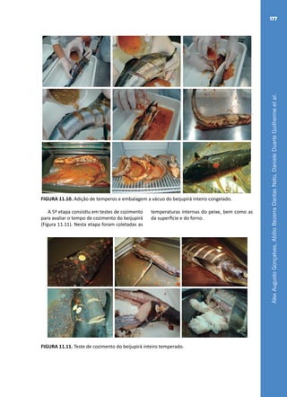 AlexAugustoGonçalves,AbílioBezerraDantasNeto,DanieleDuarteGuilhermeetal.
177
FIGURA 11.10. Adição de temperos e embalagem a vácuo do beijupirá inteiro congelado.
A 5ª etapa consistiu em testes de cozimento
para avaliar o tempo de cozimento do beijupirá
(Figura 11.11). Nesta etapa foram coletadas as
temperaturas internas do peixe, bem como as
da superfície e do forno.
FIGURA 11.11. Teste de cozimento do beijupirá inteiro temperado.
 
