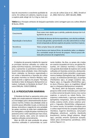 OCULTIVODEPEIXESMARINHOSTROPICAIS,COMÊNFASENOBEIJUPIRÁ,Rachycentroncanadum
2
TABELA 1.1. Principais atributos do beijupirá apontados como vantagem para seu cultivo (Madrid
& Nunes, 2013).
Parâmetros Atributos
Crescimento
Duas vezes mais rápido que o salmão, podendo alcançar de 4 a 6
kg dentro de um ano.
Reprodução e larvicultura
Facilidade de desovar de forma espontânea, com alta fecundidade.
Os ovos são grandes, apresentando uma alta sobrevivência na fase
larval comparada as demais espécies de peixes marinhos tropicais.
Resistência Tolera amplas faixas de salinidade.
Carne
Carne branca com textura firme, de excelente sabor, se adaptan-
do a variedade ampla de formas de preparo. Textura pouco afe-
tada pelo processo de congelamento.
O objetivo do presente trabalho foi reportar
as principais técnicas utilizadas no cultivo de
peixes marinhos tropicais, com ênfase no beiju-
pirá, e apresentar os parâmetros zootécnicos e
econômicos desta atividade. Estas informações
foram coletadas na literatura especializada e
em visitas a laboratórios e fazendas de cultivo
de peixes marinhos no Vietnã e Malásia, reali-
zadas durante a vigência do projeto “Nutrição,
Sanidade e Valor do Beijupirá, Rachycentron ca-
nadum, Cultivado no Nordeste do Brasil” (Pro-
cesso CNPq No. 559527/2009-8).
1.2. A PISCICULTURA MARINHA
O Nordeste do Brasil se apresenta como uma
região com amplo potencial ambiental, econômi-
co e tecnológico para o desenvolvimento da pisci-
cultura marinha. Embora esta atividade ainda se
encontre pouco difundida no país, as técnicas de
desova, larvicultura e engorda de uma variedade
de peixes marinhos já estão bem estabelecidas.
Em nível global, a criação de peixes marinhos já se
posiciona como o setor aquícola que mais cresce,
tanto em volume, valor, como em número de
espécies cultivadas comercialmente.
Mais de 85% de toda produção de peixes
marinhos cultivados é concentrada no conti-
nente Asiático. Na Ásia, os peixes são criados
em viveiros escavados em terra, em gaiolas flu-
tuantes, em sistemas marinhos e estuarinos.
Uma grande diversidade de espécies vem sendo
cultivadas em fazendas comerciais, destacando-
se o barramundi (Lates calcarifer), as garoupas,
meros e badejos (Epinephelus spp., Mycteroper-
ca spp.), as arabaianas (Seriola spp.), os pampos
(Trachynotus spp.), os pargos (Lutjanus spp.,
Pagrus spp.), os linguados (Paralichthys spp.),
os atuns (Thunnus spp.), os mugilídeos (Mugil
spp.) e o beijupirá (Rachycentron canadum).
No Brasil, além do beijupirá, esforços em
pesquisa estão sendo realizados para viabilizar
o cultivo comercial de pelo menos cinco outras
espécies, o camurim ou robalo flecha, Cen-
tropomus undecimalis, a garoupa verdadeira,
Epinephelus marginatus, além de lutjanídeos
(cioba, Lutjanus analis, ariacó, Lutjanus syna-
gris) e linguados (Paralichthys orbignyanus).
Em menor escala, há também iniciativas para
o cultivo experimental da carapeba (Diapterus
rhombeus, Eugerres brasilianus), camurupim
(Megalops atlanticus), sardinha (Sardinella
brasiliensis), tainhas (Mugil platanus, Mugil
spp.), pescada amarela (Cynoscion acoupa),
robalo peva (Centropomus parallelus), entre
outras (Figura 1.1.).
taxa de crescimento e a excelente qualidade da
carne. Em cultivos em cativeiro, reporta-se que
a espécie pode atingir de 4 a 6 kg ou mais em
um ano de cultivo (Liao et al., 2001; Arnold et
al., 2002; Holt et al., 2007; Benetti, 2008).
 