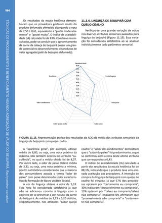 TÉCNICASDEPROCESSAMENTOEBENEFICIAMENTOVISANDOAGREGAÇÃODEVALORDOBEIJUPIRÁ,Rachycentroncanadum
184
Os resultados da escala hedônica demons-
traram que os provadores gostaram muito do
produto defumado oferecido alcançando a nota
de 7,50 ± 0,61, equivalente a “gostei moderada-
mente” e “gostei muito”. O índice de aceitabili-
dade (IA) calculado foi de 83%. Com base nos re-
sultados, pode-se concluir que o aproveitamento
da carne da cabeça do beijupirá possui um gran-
de potencial no desenvolvimento de produtos de
valor agregado (patê de beijupirá defumado).
FIGURA 11.15. Representação gráfica dos resultados da ADQ da média dos atributos sensoriais da
linguiça de beijupirá com queijo coalho.
11.3.4. LINGUIÇA DE BEIJUPIRÁ COM
QUEIJO COALHO
Verificou-se uma grande variação de notas
nos diversos atributos sensoriais avaliados para
linguiça do beijupirá (Figura 11.15). Essa varia-
ção foi considerada satisfatória ao se analisar
individualmente cada parâmetro sensorial.
A “aparência geral”, por exemplo, obteve
média de 8,80, ou seja, uma nota próxima da
máxima. Isto também ocorreu no atributo “su-
culência”, no qual a média obtida foi de 8,07.
Por outro lado, o odor de peixe obteve média
de 3,33, ou seja, uma nota próxima a mínima,
porém satisfatória considerando que a maioria
dos consumidores associa o termo “odor de
peixe” com peixe deteriorado (odor caracterís-
tico da formação de Bases Voláteis Totais).
A cor da linguiça obteve a nota de 5,33.
Esta nota foi considerada satisfatória já que
não se adicionou corante à linguiça com o
objetivo de se preservar a cor natural da carne
do beijupirá. As médias de 3,73 e 5,20 obtidas,
respectivamente, nos atributos “sabor queijo
coalho” e “sabor dos condimentos” demostram
que o “sabor do peixe” foi predominante, o que
se confirmou com a nota deste último atributo
que correspondeu a 6,43.
O índice de aceitabilidade (IA) calculado a
partir dos resultados da escala hedônica foi de
88,1%, indicando que o produto teve uma ele-
vada aceitação dos provadores. A intenção de
compra da linguiça de beijupirá com queijo de
coalho foi elevada, já que 57% dos provado-
res optaram por “certamente eu compraria”,
30% indicaram “provavelmente eu compraria”,
13% optaram por “talvez eu compraria/talvez
não compraria”, enquanto 0% afirmaram que
“provavelmente não compraria” e “certamen-
te não compraria”.
 