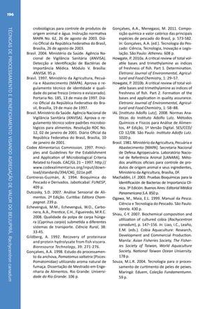 TÉCNICASDEPROCESSAMENTOEBENEFICIAMENTOVISANDOAGREGAÇÃODEVALORDOBEIJUPIRÁ,Rachycentroncanadum
196
crobiológicas para controle de produtos de
origem animal e água. Instrução normativa
MAPA No. 62, 26 de agosto de 2003. Diá-
rio Oficial da República Federativa do Brasil,
Brasília, 26 de agosto de 2003.
Brasil. 2004. Ministério da Saúde. Agência Na-
cional de Vigilância Sanitária (ANVISA).
Detecção e Identificação de Bactérias de
Importância Médica. Módulo V. Brasília:
ANVISA. 95 p.
Brasil. 1997. Ministério da Agricultura, Pecuá-
ria e Abastecimento (MAPA). Aprova o re-
gulamento técnico de identidade e quali-
dade do peixe fresco (inteiro e eviscerado).
Portaria No. 185, 13 de maio de 1997. Diá-
rio Oficial da República Federativa do Bra-
sil, Brasília, 19 de maio de 1997.
Brasil. Ministério da Saúde. Agência Nacional de
Vigilância Sanitária (ANVISA). Aprova o re-
gulamento técnico sobre padrões microbio-
lógicos para alimentos. Resolução RDC No.
12, 02 de janeiro de 2001. Diário Oficial da
República Federativa do Brasil, Brasília, 10
de janeiro de 2001.
Codex Alimentarius Commission. 1997. Princi-
ples and Guidelines for the Establishment
and Application of Microbiological Criteria
Related to Foods. CAC/GL 21 – 1997. http://
www.codexalimentarius.org/input/down-
load/standards/394/CXG_021e.pdf.
Contreras-Guzmán, A. 1994. Bioquímica do
Pescado e Derivados. Jaboticabal: FUNESP,
409 p.
Dutcosky, S.D. 2007. Análise Sensorial de Ali-
mentos. 2ª Edição. Curitiba: Editora Cham-
pagnat. 239 p.
Echevenguá, M.M., Echevenguá, W.O., Carbo-
nera, A.A., Prentice, C.H., Figueiredo, M.R.C.
2008. Qualidade da polpa de carpa húnga-
ra (Cyprinus carpio) submetida a diferentes
sistemas de transporte. Ciência Rural, 38:
33-45.
Gildberg, A. 1992. Recovery of proteinase
and protein hydrolysate from fish viscera.
Bioresource Technology, 39: 271-276.
Gonçalves, A.A. 1998. Estudo do processamen-
to da anchova, Pomatomus saltatrix (Pisces:
Pomatomidae) utilizando aroma natural de
fumaça. Dissertação de Mestrado em Enge-
nharia de Alimentos. Rio Grande: Universi-
dade do Rio Grande. 106 p.
Gonçalves, A.A., Menegassi, M. 2011. Compo-
sição química e valor calórico das principais
espécies de pescado do Brasil, p. 573-582.
In: Gonçalves, A.A. (ed.). Tecnologia do Pes-
cado: Ciência, Tecnologia, Inovação e Legis-
lação. São Paulo: Atheneu. 608 p.
Howgate, P. 2010a. A critical review of total vol-
atile bases and trimethylamine as indices
of freshness of fish. Part 1. Determination.
Eletronic Journal of Environmental, Agricul-
tural and Food Chemistry, 1: 29–57.
Howgate, P. 2010b. A critical review of total vol-
atile bases and trimethylamine as indices of
freshness of fish. Part 2. Formation of the
bases and application in quality assurance.
Eletronic Journal of Environmental, Agricul-
tural and Food Chemistry, 1: 58–88.
IAL [Instituto Adolfo Lutz]. 2008. Normas Ana-
líticas do Instituto Adolfo Lutz. Métodos
Químicos e Físicos para Análise de Alimen-
tos, 4ª Edição, 1ª Versão Digital. SES/CCD/
CD 12/08. São Paulo: Instituto Adolfo Lutz.
1020 p.
Brasil. 1981. Ministério da Agricultura, Pecuária e
Abastecimento [MAPA]. Secretaria Nacional
de Defesa Agropecuária. Laboratório Nacio-
nal de Referência Animal [LANARA]. Méto-
dos analíticos oficiais para controle de pro-
dutos de origem animal e seus ingredientes,
Ministério da Agricultura, Brasília, DF.
MacFaddin, J.F. 2003. Pruebas Bioquímicas para la
Identificación de Bacterias de Importancia Clí-
nica. 3ª Edición. Buenos Aires: Editorial Médica
Panamericana S.A. 850 p.
Ogawa, M., Maia, E.L. 1999. Manual da Pesca:
Ciência e Tecnologia do Pescado. São Paulo:
Varela. 430 p.
Shiau, C-Y. 2007. Biochemical composition and
utilization of cultured cobia (Rachycentron
canadum), p. 147–156. In: Liao, I.C., Leaño,
E.M. (eds.). Cobia Aquaculture: Research,
Development and Commercial Production.
Manila: Asian Fisheries Society, The Fisher-
ies Society of Taiwan, World Aquaculture
Society, National Taiwan Ocean University.
178 p.
Souza, M.L.R. 2004. Tecnología para o proces-
samento de curtimento de peles de peixes.
Maringá: Eduem, Coleção Fundamentumn.
59 p.
 