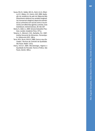 AlexAugustoGonçalves,AbílioBezerraDantasNeto,DanieleDuarteGuilhermeetal.
197
Souza, M.L.R., Valdez, M.C.A., Hoch, A.L.V., Olivei-
ra, K.F., Matos, I.R., Camin, A.M. 2006. Avalia-
ção da resistência da pele de tilápia-do-Nilo
(Oreochomis niloticus) nos sentidos longitudi-
nal,transversalediagonal,depoisdesubmeti-
da ao curtimento com sais de cromo e recurti-
mentocomdiferentesagentescurtentes.Acta
Scientiarum. Animal Sciences, 28: 361-367
Stone,H.,Sidel,J.L.2004.SensoryEvaluationPrac-
tices. London: Academic Press. 377 p.
Teixeira, E., Meinert, E.M., Barbetta, P.A. 1987.
Análise Sensorial de Alimentos. Florianópo-
lis: Editora da UFSC. 180 p.
Terra, N.N., Brum, M.A.R. 1988. Carne e seus De-
rivados: Técnicas de Controle de Qualidade.
São Paulo: Nobel. 119 p.
Vieira, R.H.S.F. 2004. Microbiologia, Higiene e
Qualidade do Pescado: Teoria e Prática. São
Paulo, Varela. 380 p.
 