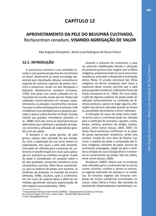 AlexAugustoGonçalves,MariaLuizaRodriguesdeSouzaFranco
199
Capítulo 12
APROVEITAMENTO DA PELE DO BEIJUPIRÁ CULTIVADO,
Rachycentron canadum, VISANDO AGREGAÇÃO DE VALOR
Alex Augusto Gonçalves*
, Maria Luiza Rodrigues de Souza Franco
*Universidade Federal do Semi-Árido (UFERSA) – Departamento de Ciências Animais
Av. Francisco Mota, 572, Pres. Costa e Silva – 59.625-900, Mossoró, RN
E-mail: alaugo@gmail.com
12.1. INTRODUÇÃO
A piscicultura marinha é uma atividade re-
cente e com grande perspectiva de crescimento
no Brasil. Atualmente já existe tecnologia dis-
ponível para reprodução, desova, larvicultura e
engorda de inúmeras espécies de peixes mari-
nhos e estuarinos, sendo um dos destaques o
beijupirá, Rachycentron canadum (Linnaeus,
1766). Este peixe vem sendo cultivado em vá-
rias partes do mundo, sendo que em Taiwan são
cultivados comercialmente em tanques redes.
Entretanto, os elevados investimentos necessá-
rios para o cultivo do beijupirá em tanques-rede
inviabilizam essa atividade para o pequeno pes-
cador e para o cultivo familiar no Brasil, ficando
restrita aos grandes investidores (Sanches et
al., 2008). Com isto, torna-se necessário buscar
alternativas que viabilizem a produção da espé-
cie, incluindo a utilização de subprodutos gera-
dos com seu abate.
O beijupirá é um peixe grande, de pele
grossa, cabeça mais achatada do que alonga-
da. Com a exploração de sua carne restam os
subprodutos, dos quais a pele está presente.
Esta pode ser utilizada para o processo de cur-
timento e transformação em couro para aplica-
ção em vestuário ou artefatos em geral. A pele
de peixe é considerada um produto nobre e
de alta qualidade, possuindo resistência como
característica peculiar. Além dessa característi-
ca, para as espécies de peixes com escamas, as
lamélulas de proteção, na inserção da escama
(Almeida, 1998), resultam, após o curtimento,
em um couro de aspecto típico e difícil de ser
imitado, garantindo exclusiva padronização de
alto impacto visual (Adeodato, 1995).
Durante o processo de curtimento, a pele
vai sofrendo modificações devido à utilização
de produtos químicos que reagem com as fibras
colágenas, proporcionando ao couro uma maior
resistência, associado à disposição e orientação
destas fibras. O arranjo estrutural das fibras
colágenas da derme compacta, bem como a
espessura desse estrato, permite que a pele
possua grande resistência a diferentes forças de
tração (Junqueira et al., 1983). Por essa razão,
a pele de algumas espécies de peixes pode ser
utilizada comercialmente na confecção de di-
versos produtos, apesar de exigir algumas alte-
rações nas técnicas aplicadas quanto ao tempo
ou quantidade de produtos a serem utilizados.
A utilização do couro de peixe como maté-
ria-prima para o curtimento pode ser utilizada
para a confecção de vestuário, calçados, cintos,
bolsas, carteira, pulseiras de relógio, estojos,
pastas, entre outros (Souza, 2004, 2007). Os
testes físico-mecânicos confirmam se as peles
de peixes apresentam resistência, sendo esta
variável, função de uma série de fatores, tais
como: a espécie de peixe e composição das fi-
bras colágenas, tamanho do peixe, técnica de
curtimento empregada, região da pele e senti-
do ou direção do couro (longitudinal e transver-
sal ao comprimento do peixe), tipo de cultivo,
entre outros (Souza, 2004).
Nussbaum (2002) relatou que os produtos
mais utilizados para o curtimento são os sais de
cromo, alumínio, zircônio e, dentre os taninos,
os vegetais (extraídos de plantas) e os sintéti-
cos. Os tanantes vegetais são misturas com-
plexas de muitas substâncias encontradas em
cascas, raízes, folhas e frutos. São extraídos do
barbatimão (Styphnodendron barbatimao), an-
 