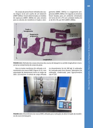 AlexAugustoGonçalves,MariaLuizaRodriguesdeSouzaFranco
201
Os corpos de prova foram retirados dos cou-
ros (Figura 12.2) com auxílio de um balancim
(ABNT 2005a). Foram determinadas as medidas
de espessura (ABNT, 2005b) de cada amostra
para os cálculos de resistência à tração e alon-
gamento (ABNT, 1997a) e o rasgamento pro-
gressivo (ABNT, 2005c). Em seguida as amostras
foram levadas para um ambiente climatizado
em torno de 23 ± 2O
C com umidade relativa do
ar de 50 ± 5%, por 48 h (ABNT, 2006a).
FIGURA 12.2. Retirada dos corpos de prova dos couros de beijupirá no sentido longitudinal e trans-
versal ao comprimento do corpo do peixe.
Para os testes mecânicos foi utilizado o di-
namômetro da marca EMIC (Figura 12.3), com
velocidade de afastamento entre as cargas de
100 ± 10 mm/min. A célula de carga utilizada
no dinamômetro foi de 200 kgf. A calibração
foi realizada pela Emic-Dcame, laboratório de
calibração credenciado pela Cgcre/Inmetro
sob nº 197.
FIGURA 12.3. Dinamômetro da marca EMIC utilizado para realização da determinação da resistên-
cia do couro do beijupirá.
 