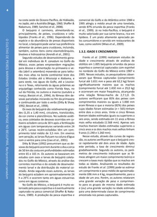 OCULTIVODEPEIXESMARINHOSTROPICAIS,COMÊNFASENOBEIJUPIRÁ,Rachycentroncanadum
4
na costa oeste do Oceano Pacífico, de Hokkaido,
no Japão, até a Austrália (Briggs, 1960; Shaffer &
Nakamura, 1989; Sanches et al., 2008).
O beijupirá é carnívoro, alimentando-se,
principalmente, de peixes, crustáceos e cefa-
lópodes (Franks et al., 1996). Dependendo da
espécie e da abundância de presas disponíveis
no local, o beijupirá pode variar sua preferência
alimentar de peixes para crustáceos, incluindo,
também, outros itens como elasmobrânquios,
bivalves e hidrozoários (Arendt et al., 2001).
Segundo estudos de desenvolvimento gona-
dal em indivíduos de R. canadum no Golfo do
México, esses peixes empreendem migrações
para desova e alimentação na primavera e ve-
rão (abril a setembro) movendo-se para latitu-
des mais altas na borda continental leste dos
Estados Unidos até o Mississipi e Alabama, e
para oeste, nas águas do Golfo, até a Louisia-
na e o Texas, retornando às águas próximas ao
arquipélago conhecido como Florida Keys, no
sul da Flórida, no outono e inverno (outubro a
março; Biesiot et al., 1994). As fêmeas têm de-
sovas parceladas iniciando no fim da primavera
e continuando por todo o verão (Ditty & Shaw,
1992; Besiot et al., 1994).
Os ovos do beijupirá são relativamente gran-
des (1,35 a 1,40 mm), circulares, translúcidos,
da cor creme e planctônicos. No sudeste asiáti-
co, ovos coletados de desovas ocorridas em ca-
tiveiro eclodem cerca de 30 h após a fertilização
em águas com temperaturas variando entre 24
e 26°C. Larvas recém-eclodidas têm um com-
primento total médio de 3,5 mm. Em viveiros
sem aeração, as larvas flutuam na coluna d’água
com o ventre para cima (Liao et al., 2001).
Ditty & Shaw (1992) presumiram que as de-
sovas do beijupirá ocorrem durante o dia a cerca
de 50 km da costa em profundidades estimadas
entre 65 e 165 m. Os autores se basearam em
estudos com ovos e larvas de beijupirá coleta-
dos no Golfo do México, através da análise das
correntes marinhas e do estado de desenvolvi-
mento larval e da distribuição do material co-
letado. Ainda segundo esses autores, as larvas
do beijupirá eclodem em aproximadamente 24
h a 29°C e ocorrem tanto em águas estuarinas
como em águas costeiras.
No Golfo do México, o beijupirá é muito va-
lorizado pela pesca esportiva e é eventualmente
capturado na pesca comercial (Shaffer & Naka-
mura, 1989). A produção da pesca esportiva e
comercial do Golfo e do Atlântico entre 1984 e
1995 atingiu a média anual de uma tonelada,
sendo 87% oriunda da pesca esportiva (Franks
et al., 1999). Já no Indo-Pacífico, o beijupirá é
muito valorizado por sua carne branca, rica em
lipídeos. É um prato altamente apreciado pe-
los consumidores e servido em restaurantes de
luxo, como sashimi (Miao et al., 2009).
1.3.2. IDADE E CRESCIMENTO
Franks et al. (1999) realizaram estudos de
idade e crescimento através de análises de
otólitos em 1.005 beijupirás oriundos da pesca
esportiva e comercial capturados com espinhel
no nordeste do Golfo do México entre 1987 e
1995. Nesses estudos, os pesquisadores obser-
varam que fêmeas capturadas (comprimento
furcal até 1.651 mm e peso até 62,2 kg) foram
significativamente maiores que os machos
(comprimento furcal até 1.450 mm e 29,0 kg)
e ocorreram em maior frequência, alcançando
uma relação fêmea:macho de 2,7:1,0. Os
autores verificaram que 85% dos peixes com
comprimentos maiores ou iguais a 1.000 mm
eram fêmeas e que a maioria (82%) dos peixes
cujas idades foram estimadas (n = 565) tinham
entre dois e cinco anos. Vinte e cinco fêmeas
tiveram idades estimadas iguais ou superiores a
seis anos, sendo estimada em 11 anos a fêmea
mais velha estudada (1.568 mm). Apenas seis
machos tiveram idades estimadas superiores a
cinco anos e os dois machos mais velhos tinham
9 anos (1.240 e 1.260 mm).
Nesse estudo, através das curvas de regres-
são, os autores verificaram que o beijupirá cres-
ce rapidamente até dois anos de idade. Após
este período, a taxa de crescimento diminui
gradativamente. Segundo os autores, os parâ-
metros de crescimento indicaram que as fê-
meas atingem um maior comprimento teórico e
crescem a taxas mais rápidas que os machos em
todas as idades. Analisando os resultados do
estudo de Franks et al. (1999) pode-se estimar
um comprimento e peso médio de aproximada-
mente 696 mm e 4 kg, respectivamente, para a
idade de um ano. Porém, os autores relataram
uma grande variação de peso e comprimen-
to para os grupos de mesma idade estimada
e (ou) uma grande variação na idade estimada
para uma determinada classe de comprimento
amostrada nos peixes capturados.
 