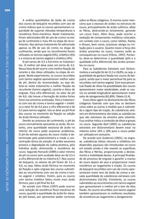 APROVEITAMENTODAPELEDOBEIJUPIRÁCULTIVADO,Rachycentroncanadum,VISANDOAGREGAÇÃODEVALOR
206
A análise quantitativa de óxido de cromo
dos couros de beijupirá recurtidos com sais de
cromo indicou que os couros apresentaram ca-
pacidade de suportar elevadas temperaturas e
resistência físico-mecânica. Neste tratamento,
foram adicionados 8% de sais de cromo na eta-
pa de curtimento e mais 4% na etapa de recur-
timento. Nos demais tratamento foi adicionado
apenas os 8% de sais de cromo na etapa de
curtimento, sendo que no recurtimento foram
utilizados os taninos vegetal (4%), sintético (4%)
e a mistura de tanino vegetal e sintético (4%).
O pH variou de 3,5 a 4,0 entre os tratamen-
tos. O melhor pH deve estar em torno de 3,5.
Nessa faixa de pH ocorre uma melhor fixação de
corante e dos óleos utilizados na etapa de en-
graxe. Neste experimento, os couros recurtidos
com tanino vegetal apresentaram melhor valor
de pH, dentro do recomendado, ou seja ob-
teve-se neste tratamento a melhor fixação do
recurtente (tanino vegetal), corante e óleos de
engraxe. Para cifra diferencial, no valor de pH
de 4,0, não houve a formação de ácidos fortes
livres nas amostras analisadas. Para o tratamen-
to com sais de cromo e tanino vegetal + sintéti-
co o valor foi de 0,4 para a cifra diferencial e de
0,5 para tanino vegetal. Isto se deve ao pH final
dos couros no momento da fixação ou adição
do ácido fórmico utilizado.
Devido ao processo de curtimento, o pH do
couro normalmente apresenta-se ácido. No en-
tanto, uma quantidade excessiva de ácido no
interior do couro pode ocasionar problemas.
O pH do extrato aquoso do couro moído é de-
terminado pelo potenciômetro e mede a con-
centração iônica da solução. A acidez excessiva
provoca a degradação da cadeia proteica, pela
hidrólise ácida, diminuindo a resistência do
couro. Segundo Hoinacki (1989) o valor mínimo
de pH no couro semi-acabado deve ser de 3,5 e
a cifra diferencial de no máximo 0,7. Nos couros
de beijupirá, os valores de pH foram de 3,5 a
4,0, ou seja, faltou ácido fórmico no momento
da fixação e após engraxe dos couros submeti-
dos ao recurtimento com sais de cromo e tani-
no vegetal + sintético. Porém, para os couros
com tanino sintético faltou muito mais ácido
fórmico, pois o pH final foi 4,0.
De acordo com Flôres (1997) pode ocorrer
uma redução da resistência físico-mecânica do
couro, quando a quantidade de ácido for eleva-
da (pH baixo), por apresentar poder corrosivo
sobre as fibras colágenas. O mesmo autor men-
ciona que o excesso de ácidos na estrutura do
couro, principalmente de ácido sulfúrico, afeta
as fibras, destruindo-as lentamente, gerando
um couro fraco. Além disso, pode ocorrer a
oxidação de componentes metálicos colocados
em contato com o couro, como rebites, fivelas
e ilhoses, bem como, ocasionar alergia ou irri-
tação para o usuário. Quanto maior a força dos
ácidos presentes no couro, maiores serão as
consequências no couro (Flôres, 1997). Portan-
to, deve-se determinar a quantidade (pH) e a
qualidade (cifra diferencial) dos ácidos presen-
tes no couro.
Para as Substâncias Extraíveis com Dicloro-
metano a variação foi de 11,5 a 18,0%, ou seja, a
quantidade de gordura fixada nos couros do bei-
jupirá, sendo que o maior percentual foi para os
recurtidos com tanino vegetal. Com esse percen-
tual fixado de óleos há possibilidade dos couros
apresentarem maior elasticidade, onde os cou-
ros no sentido longitudinal apresentaram maior
valor de alongamento (81,89%; Tabela 12.4).
Esses óleos agem no deslizamento das fibras
colágenas fazendo com que elas se deslizem
umas sobre as outras à medida que é submeti-
da a algum tipo de tração. As substâncias solú-
veis em diclorometano são todas as substâncias
que são extraíveis da amostra pelo solvente.
Essa análise indica o conteúdo de óleos e graxas
no couro. Segundo Basf (2005) as substâncias
extraíveis em diclorometano devem estar no
máximo entre 16% a 18% para o couro poder
ser utilizado em vestuário.
De acordo com Gutterres (2001), no engra-
xe, substâncias (óleos naturais e sintéticos em
dispersões aquosas) são introduzidas no couro
em estado úmido e irão revestir as superfícies
das fibras e fibrilas, proporcionando o desliza-
mento e mobilidade destas. A principal finalida-
de de processo de engraxe é garantir a maciez
do couro depois de seco e proporcionar maior
resistência ao rasgamento e tração. Os couros
de beijupirá recurtidos com sais de cromo apre-
sentaram maior teor de óxido de cromo e ele-
vada quantidade de substâncias extraíveis com
diclorometano (16,5%). Entretanto, os couros
submetidos ao recurtimento com tanino vegetal
que apresentaram o melhor pH e teor de óleo
fixado. Os couros recurtidos com tanino vegetal
também apresentaram os melhores resultados
de resistência ao rasgamento e alongamento.
 