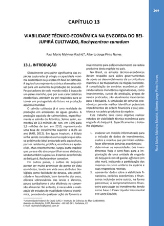 RaulMarioMalvinoMadrid,AlbertoJorgePintoNunes
209
Capítulo 13
VIABILIDADE TÉCNICO-ECONÔMICA NA ENGORDA DO BEI-
JUPIRÁ CULTIVADO, Rachycentron canadum
Raul Mario Malvino Madrid*, Alberto Jorge Pinto Nunes
*Universidade Federal do Ceará (UFC) – Instituto de Ciências do Mar (LABOMAR)
Avenida da Abolição, 3207, Meireles – 60.165-081, Fortaleza, CE
E-mail: raulmalvino@yahoo.com.br
13.1. INTRODUÇÃO
Globalmente uma parte significativa das es-
pécies capturadas já atingiu a capacidade máxi-
ma sustentável ou já estão em fase de extinção.
A aquicultura representa a única alternativa viá-
vel para um aumento da produção de pescado.
Pesquisadores de todo mundo estão à busca de
um peixe marinho, que por suas características
zootécnicas, atendam os pré-requisitos para se
tornar um protagonista do futuro na produção
aquícola mundial.
O salmão cultivado já é uma realidade de
produção em ambientes de águas geladas. A
produção aquícola de salmonídeos, especifica-
mente o salmão do Atlântico, Salmo salar, au-
mentou de 0,3 milhões de ton. em 1990 para
1,9 milhões de ton. em 2010, representando
uma taxa de crescimento superior a 8,6% ao
ano (FAO, 2012). Em águas tropicais, a tilápia
vinha sendo considerada uma espécie que esta-
va próxima do ideal procurado pela aquicultura,
por ser resistente, prolífica, econômica e apete-
cível. Mais recentemente, surgiu outra espécie
que parece não só compartilhar esses atributos,
senão também superá-las. Estamos se referindo
ao beijupirá, Rachycentron canadum.
Em outros países, o cultivo do beijupirá
parece ser muito promissor do ponto de vista
econômico, tendo em vista seus atributos bio-
lógicos como facilidade de desova, alta prolifi-
cidade e fecundidade, bom tamanho dos ovos,
elevada sobrevivência das larvas e alevinos,
pouco canibalismo e alta eficiência na conver-
são alimentar. No entanto, é necessária a reali-
zação de estudos de viabilidade técnico-econô-
mica, precedendo qualquer ação de fomento e
investimento para o desenvolvimento da cadeia
produtiva desta espécie no país.
No Brasil, os estudos técnico-econômicos
deram respaldo para ações governamentais
de apoio ao desenvolvimento da carcinicultura
marinha e da tilapicultura na Região Nordeste.
A consolidação de cenários econômicos utili-
zando valores monetários regionalizados, como
investimentos, custos de produção, preços de
venda praticados, são atualmente inexistentes
para o beijupirá. A simulação de cenários eco-
nômicos permite melhor identificar potenciais
impedimentos de ordem financeira e (ou) zoo-
técnica na cadeia produtiva da espécie.
Este trabalho teve como objetivo realizar
estudos de viabilidade técnica-econômica para
engorda do beijupirá. Especificamente o traba-
lho objetivou:
1.	 elaborar um modelo informatizado para
a inclusão de dados de investimentos,
custos e receitas que permitam estabe-
lecer diferentes cenários econômicos;
2.	 determinar as necessidades dos inves-
timentos fixos e semi-fixos para a im-
plantação de uma unidade de engorda
do beijupirá com 48 gaiolas offshore (em
alto mar), indicando a participação dos
mesmos no custo unitário da espécie e
suas respectivas receitas;
3.	 apresentar dados sobre a viabilidade fi-
nanceira, cenários econômicos e finan-
ceiros incluindo entre outros, na forma
percentual, o comprometimento finan-
ceiro para pagar os investimento, tendo
como base o Fluxo Líquido Incremental
e o Lucro Líquido;
 