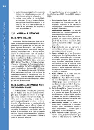 VIABILIDADETÉCNICO-ECONÔMICANAENGORDADOBEIJUPIRÁCULTIVADO,Rachycentroncanadum
210
4.	 determinar quais os parâmetros que mais
influem nos indicadores econômicos e fi-
nanceiros do cultivo do beijupirá, e;
5.	 realizar uma análise de sensibilidade
econômica e de riscos para estabelecer
as mudanças de viabilidades com as al-
terações das principais variáveis de in-
fluência nos resultados dos projetos e
uma análise de risco.
13.2. MATERIAL E MÉTODOS
13.2.1. FONTE DE DADOS
O presente trabalho teve como base parcial,
dados do empreendimento de engorda do beiju-
pirá implantado offshore (em alto mar) pela em-
presa Aqualider Maricultura Ltda. (Recife, PE).
Estas informações foram obtidas com o respon-
sável do empreendimento, Sr. Manoel Tavares,
através de contatos diretos e em três oportuni-
dades distintas: (1) em apresentação oral realiza-
da no Banco Nacional de Desenvolvimento Eco-
nômico e Social (BNDES) no Rio de Janeiro em
2009; (2) na 1a
Reunião de Avaliação, Acompa-
nhamento e Integração de Projetos do Beijupirá
referente ao Edital CNPq/MPA 036/2009 – Cha-
mada 2, realizada em Recife em 24/11/2010, e;
(3) na 7ª Feira Nacional do Camarão (FENACAM
2010) realizada em junho de 2010 em Natal. As
modelagens econômicas tiveram como fonte de
informação a experiência pessoal e visitas reali-
zadas aos projetos de cultivo de beijupirá em An-
gra dos Reis, RJ e ao Vietnã.
13.2.2. ELABORAÇÃO DO MODELO INFOR-
MATIZADO PARA ANÁLISE
A partir dos dados coletados, foi aperfeiçoa-
do um modelo para inclusão destas informa-
ções para realização dos estudos de avaliação
econômica. Neste modelo, foram incluídas pla-
nilhas com os investimentos, os custos fixos e
variáveis, o capital de giro, o resíduo e o reinves-
timento, o fluxo de caixa e as receitas. Através
de interligação de mais de três mil células, foi
possível obter produtos, como análise financei-
ra, análise de indicadores econômicos, além da
análise de sensibilidade e de risco. O modelo
permitiu simular diferentes cenários econômi-
cos, variando o custo com alevinos e ração e o
preço de venda do beijupirá.
Os seguintes termos foram empregados no
modelo (Buarque, 1984; Duarte, 1996; Lapponi,
1996):
1.	 Investimentos fixos: são aqueles não
removíveis que dependem do nível de
produção projetado e são calculados
simplesmente a partir dos dados defini-
dos pela engenharia.
2.	 Investimentos semi-fixos: são aqueles
removíveis que também dependem do
nível de produção desejado.
3.	 Custos fixos: são aqueles que não de-
pendem, em cada momento, do nível de
produção da unidade industrial. Estes
continuam existindo embora a produção
seja nula.
4.	 Depreciação: é o custo que representa a
diminuição do valor de um bem ao longo
de um determinado tempo.
5.	 Custos variáveis: são os que dependem
diretamente do nível de produção que
a unidade industrial produz em um de-
terminado momento. Representam a
soma de toda a quantidade de recur-
sos monetários que a empresa gasta
em insumos variáveis empregados na
produção. Estes dependem da quanti-
dade produzida e são anulados quando
a produção é detida.
6.	 Custo unitário: são os custos para pro-
duzir uma unidade de produto.
7.	 Receitas: é o fluxo de recursos financei-
ros (monetários) direta ou indiretamente
obtidos graças a suas operações de ven-
da. Dependem da quantidade de unida-
des vendidas e de seus preços unitários.
8.	 Ponto de equilíbrio: é o valor percentual
da variável de decisão, onde os custos
e as receitas são iguais. É o volume de
venda que zera o lucro líquido e indica
o grau em que um erro no abastecimen-
to de matéria prima ou nas vendas não
gera perdas efetivas à empresa.
9.	 Rentabilidade simples: é a relação do
lucro médio provável que o empreen-
dimento gerará em cada ano, pelo total
desse investimento. Calculada após o
pagamento do imposto de renda.
10.	Valor presente líquido: representa, em
valores atuais, o total dos recursos que
voltam às mãos da empresa ao final de
 