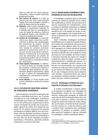 RaulMarioMalvinoMadrid,AlbertoJorgePintoNunes
211
toda sua vida útil. Em outras palavras;
representa o retorno líquido atualizado
gerado pelo projeto.
11.	Taxa interna de retorno: é o valor da
taxa de juros que zera o valor presente
líquido. Tem como vantagem, o calculo a
partir de dados internos do projeto.
12.	Payback: mede o prazo necessário para
recuperar o investimento realizado. Se
o método não leva em consideração o
custo de capital da empresa, chama-se
de payback simples, caso contrário de-
nomina-se payback descontado.
13.	Análise de sensibilidade: é o procedi-
mento que ajuda a descrever analiti-
camente os efeitos das variabilidades
das estimativas do projeto. Permite
conhecer a sensibilidade do projeto
com relação às variáveis principais,
podendo se dimensionar assim os ris-
cos que correm os possíveis empreen-
dedores. Fundamenta-se em que cada
uma das alternativas do projeto de
investimento podem não ter a mesma
influência sobre o resultado do indica-
dor selecionado.
14.	Fluxo Líquido Incremental: é a diferen-
ça entre os fluxos de entradas (venda
dos produtos e valores dos resíduos) e
os fluxos de saídas (despesas de inves-
timentos, despesas operacionais, capital
de giro e valores de reinvestimentos)
calculados ano a ano durante o horizon-
te do projeto.
15.	Lucro Líquido: é o Fluxo Líquido Incre-
mental, subtraído os valores do imposto
de renda.
13.2.3. ESTUDOS DE CASO PARA ANÁLISE
DA VIABILIDADE ECONÔMICA
Dois estudos de caso foram conduzidos para
analisar a viabilidade econômica. No 1º estudo
conceberam-se duas modelagens econômicas
simplificadas que tinham por finalidade ofere-
cer um instrumento para os potenciais usuários
realizar simulações de acordo com as peculiari-
dades regionais de cultivo. O 2º estudo de caso
tratou de um projeto empresarial de engorda
de beijupirá em gaiolas offshore (em alto mar).
Neste, além da avaliação econômica e financei-
ra, foram conduzidos estudos de sensibilidade e
de risco. Para isto, foram realizadas simulações
econômicas e financeiras, ajustando variáveis
importantes na estrutura de custos.
13.2.4. MODELAGEM ECONÔMICA PARA
CENÁRIOS DE CULTIVO DO BEIJUPIRÁ
A modelagem econômica para os diferentes
cenários de cultivo do beijupirá foram realiza-
dos modificando os valores das principais variá-
veis da composição dos investimentos, custos
e receitas em planilhas elaboradas no software
Microsoft Excel 2010. Como isto, foi possível
identificar, em curto espaço de tempo, as van-
tagens e desvantagens nos investimentos e re-
tornos econômicos de um projeto de engorda
do bejupirá.
Foram realizadas modelagens econômicas
simplificadas para a etapa de engorda do beiju-
pirá, sendo uma considerando o processo de re-
picagem em cultivo offshore (alto mar) e outra,
sem repicagem em cultivo nearshore (próximo
à costa). A repicagem consiste na transferência
de peixes cultivados de uma unidade de cultivo
para duas ou mais unidades, de forma a reduzir
a biomassa estocada dos peixes em relação à
unidade de cultivo de origem, visando o pleno
desenvolvimento e sanidade dos animais. Já o
cultivo sem repicagem, permite realizar o cul-
tivo em uma mesma gaiola. Isto é possível com
mudança na rede que confina os peixes na gaio-
la, por malhas com aberturas maiores, na medi-
da em que o beijupirá alcança pesos corporais
mais elevados. Simultaneamente, são realiza-
das despescas seletivas quando a biomassa de
peixes alcança o máximo sustentável.
13.2.4.1. Modelagem Simplificada para
Engorda do Beijupirá com Repicagem
O modelo considerando a engorda offsho-
re do beijupirá em gaiolas com repicagem foi
disponibilizado através de um endereço1
na
internet, amplamente divulgado na edição de
novembro de 2010 do Beijupirá News Ano I No.
3. Ao abrir o arquivo, o usuário é instruído em
relação ao número de etapas de cultivo deseja-
das na simulação, a inserção de dados econômi-
cos dos insumos (i.e., preço dos alevinos, gelo
e produto final) necessários para modelagem
econômica. Há também na planilha, orienta-
ções quanto às hipóteses e cálculos utilizados
na modelagem, conforme detalhado abaixo.
1
http://www.labomar.ufc.br/images/stories/arquivos/
beijupirá/bn_1_3_modelagem_economica.xls.
 
