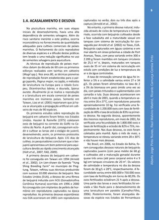 AlbertoJorgePintoNunes,RaulMalvinoMadrid,RicardoCamurçaCorreiaPinto
5
1.4. ACASALAMENTO E DESOVA
Na piscicultura marinha, em suas etapas
iniciais de desenvolvimento, havia uma alta
dependência de sementes selvagens. Além do
risco sanitário inerente a este prática, ocorria
inconsistência no fornecimento de quantidades
adequadas para cultivos comerciais de peixes
marinhos. O fechamento do ciclo reprodutivo
de diversas espécies e a difusão destas práticas
tem levado a uma redução significativa no uso
de sementes selvagens para aquicultura.
As técnicas de reprodução de peixes mari-
nhos datam da década de 60 com os primeiros
esforços realizados com tainhas em cativeiro
(Mugil spp.). Nos anos 80, as técnicas pioneiras
de reprodução foram estabelecidas para o par-
go japonês, Pagrus major, no Japão, e métodos
de larvicultura na Europa para o robalo Euro-
peu, Dicentrarchus labrax, e dourada, Sparus
aurata. Atualmente já se realiza a reprodução
e a larvicultura em escala comercial de peixes
marinhos em inúmeros países. Somente em
Taiwan, Liao et al. (2001) reportaram que já ha-
via se alcançado a propagação artificial em cati-
veiro de mais de 90 espécies.
Os primeiros estudos sobre reprodução do
beijupirá em cativeiro foram feitos nos Estados
Unidos. Hassler & Rainville (1975) coletaram
ovos de beijupirá na corrente do Golfo na Ca-
rolina do Norte. A partir daí, conseguiram eclo-
dir e cultivar as larvas até o estágio de juvenil,
desenvolvendo, assim, os primeiros protocolos
de larvicultura do beijupirá. Após 131 dias de
cultivo, os pesquisadores concluíram que o bei-
jupirá apresentava um bom potencial para aqui-
cultura devido ao rápido crescimento alcançado
(Holt et al., 2007; FAO, 2009).
A primeira desova do beijupirá em cativei-
ro foi conseguida em Taiwan em 1994 (Arnold
et al., 2002). Lin Lien-shawn da fazenda “Yung
Shing Breeding Farm” no município de Ping-
tung, Taiwan, refinou suas técnicas produzindo
com sucesso 10.000 alevinos de beijupirá. Nos
Estados Unidos (EUA), a desova de uma fêmea
de beijupirá induzida com hCG (Gonadotrofina
Coriônica Humana) ocorridas em 1996 e 2000
foi conseguida com implantes de pellets de hor-
mônio em reprodutores capturados na época
reprodutiva. As primeiras desovas espontâneas
nos EUA ocorreram em 2001 com reprodutores
capturados no verão, dois ou três dias após a
captura (Arnold et al., 2002).
No entanto, a primeira desova natural, indu-
zida através de ciclos de temperatura e fotope-
ríodo, ocorrida com beijupirás cultivados desde
a fase subadulta até a maturidade sexual em
tanques com sistema de recirculação foi con-
seguida por Arnold et al. (2002) no Texas, EUA.
Beijupirás capturados em águas costeiras e em
mar aberto em áreas próximas a cidade de Port
Aransas, Texas, com peso variando entre 300 e
2.200 g foram mantidos em tanques circulares
de 25,5 m3
e, depois, maturados em tanques
ovais de 35 m3
em sistema de recirculação em
estufa com condições de luz e temperatura do
ar e da água controladas.
A taxa de renovação semanal da água foi in-
ferior a 5% e a salinidade variou entre 27 e 34
g/L. Os peixes foram alimentados na taxa de 2
a 3% da biomassa em peso úmido uma vez ao
dia, com peixes triturados e suplementados com
camarão e lula. Duas desovas aconteceram em
abril e maio de 2001, quando a temperatura va-
riou entre 26 e 27°C, com reprodutores pesando
aproximadamente 10 kg. Foi verificada uma fe-
cundidade de 1.200.000 ovos com taxa de fertili-
zaçãode40%etaxadeeclosãode83%naprimei-
ra desova. Na segunda desova, aparentemente
dos mesmos reprodutores, em maio de 2001, foi
verificada uma fecundidade de 1.800.000 ovos e
taxas de fertilização e eclosão de 82% e 75%, res-
pectivamente. Nas duas desovas, os ovos foram
coletados pela manhã. Após o mês de maio, a
temperatura se elevou variando entre 28 e 30°C
e não houve mais desovas.
No Brasil, em 2006, no Estado da Bahia, fo-
ram conseguidas desovas naturais de beijupirás
capturados juvenis (com peso médio de 68 g)
e cultivados até a maturação gonadal durante
quase três anos (até peso corporal entre 4 e 9
kg) em tanques circulares de 20 m3
. Os valores
de salinidade e temperatura no dia da desova
foram de 30 g/L e 28°C, respectivamente. A fe-
cundidade variou entre 600.000 e 750.000 ovos
com taxa de fertilização em torno de 80,9%. Os
ovos fertilizados eclodiram 21 h após a desova.
Uma parte das larvas e ovos fertilizados foi en-
viada a São Paulo para o desenvolvimento de
uma larvicultura em paralelo (Carvalho-Filho,
2006). Posteriormente, foram alcançadas de-
sovas da espécie nos Estados de Pernambuco
 