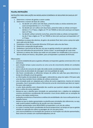 VIABILIDADETÉCNICO-ECONÔMICANAENGORDADOBEIJUPIRÁCULTIVADO,Rachycentroncanadum
212
Planilha INSTRUÇÕES
INSTRUÇÕES PARA SIMULAÇÕES NA MODELAGEM ECONÔMICA DE BEIJUPIRÁ EM GAIOLAS OFF
-SHORE:	
1.	 Determine o número de gaiolas a serem usadas
2.	 Determine o número de fases de cultivo.
a.	 Ao decidir um cultivo com três fases, preencha todas as celulas existentes (em
azul) correspondentes á 1a
, 2a
e 3a
fases.
b.	 Ao decidir por um cultivo com duas fases, preencha todas as células correspon-
dentes à 1a
e 2a
fases, e digite um “0” em TODOS os itens (em azul) que correspon-
dam à 3a
fase.
c.	 Ao decidir cultivar somente numa fase, preencha todas as células corresponden-
tes da 1a
fase e digite um “0” em TODOS os itens (em azul) que correspondam à 2a
e 3a
fases.
3.	 Estabeleça os preços dos alevinos, do gelo e do produto final, bem como o preço da ração
para cada uma das fases. 	
4.	 Estabeleça o Fator de Conversão Alimentar (FCA) para cada uma das fases.
5.	 Determine a proporção de gelo:peixe.
6.	 Estabeleça o percentual de dias por ano que as gaiolas estarão em operação de cultivo.
7.	 Faça uma estimativa do percentual de “outros custos” na participação do custo total.
8.	 Somente os valores das células que estão em azul podem ser modificados e já os que es-
tão em células em branco, não podem, pois correspondem a produtos de fórmulas.
Observações:
–– o volume estabelecido para as gaiolas utilizadas corresponde a gaiolas comerciais (19,1 m de
diâmetro);	
–– para relação tempo e peso assumiu-se uma curva de crescimento obtida em condições
comerciais;	
–– para o cálculo do consumo de ração não estão sendo consideradas variações de crescimento
decorrentes da densidade de estocagem nem da qualidade da ração;
–– não foram considerados os diferentes tempos de cultivo de cada fase para determinar o
tempo de utilização anual das gaiolas;
–– as informações de densidade de estocagem, sobrevivência, preço da ração e FCA para cada
uma das fases também foram obtidas de cultivos comerciais;
–– esta simulação pode ser adaptada para cultivos de outros organismos, mesmo em viveiros
escavados, mas é necessário alterar a fórmula da curva de crescimento que deve ser especí-
fica para cada espécie;	
–– o autor desta planilha está á disposição dos usuários que queiram adaptar esta simulação
para o cultivo de outras espécies;
–– destaca-se que a planilha para simulação ora apresentada tem o objetivo de estabelecer
cenários econômicos considerando tão somente o lucro bruto obtido com as variações de
preços e dos dados zootécnicos;	
–– avaliações econômicas e financeiras e análises de sensibilidade e de riscos serão parte de um
trabalho futuro;	
–– destaca-se que os dados apresentados na planilha para simulações são referenciais, ou seja,
cada usuário poderá modificá-los de acordo com seus interesses;
–– os dados apresentados como RESULTADO correspondem a um ano de cultivo;	
–– os custos e receitas foram considerados de forma proporcional, ao tempo em que as gaiolas
estarão em operação de cultivo na passagem de um ano para outro;
–– caso ocorra problemas na simulação dos cenários ou incorreções nos cálculos apresentados,
favor entre em contato com raulmalvino@yahoo.com.br.	
 