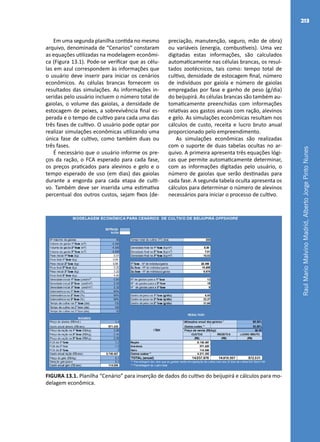 RaulMarioMalvinoMadrid,AlbertoJorgePintoNunes
213
Em uma segunda planilha contida no mesmo
arquivo, denominada de “Cenarios” constaram
as equações utilizadas na modelagem econômi-
ca (Figura 13.1). Pode-se verificar que as célu-
las em azul correspondem às informações que
o usuário deve inserir para iniciar os cenários
econômicos. As células brancas fornecem os
resultados das simulações. As informações in-
seridas pelo usuário incluem o número total de
gaiolas, o volume das gaiolas, a densidade de
estocagem de peixes, a sobrevivência final es-
perada e o tempo de cultivo para cada uma das
três fases de cultivo. O usuário pode optar por
realizar simulações econômicas utilizando uma
única fase de cultivo, como também duas ou
três fases.
É necessário que o usuário informe os pre-
ços da ração, o FCA esperado para cada fase,
os preços praticados para alevinos e gelo e o
tempo esperado de uso (em dias) das gaiolas
durante a engorda para cada etapa de culti-
vo. Também deve ser inserida uma estimativa
percentual dos outros custos, sejam fixos (de-
preciação, manutenção, seguro, mão de obra)
ou variáveis (energia, combustíveis). Uma vez
digitadas estas informações, são calculados
automaticamente nas células brancas, os resul-
tados zootécnicos, tais como: tempo total de
cultivo, densidade de estocagem final, número
de indivíduos por gaiola e número de gaiolas
empregadas por fase e ganho de peso (g/dia)
do beijupirá. As células brancas são também au-
tomaticamente preenchidas com informações
relativas aos gastos anuais com ração, alevinos
e gelo. As simulações econômicas resultam nos
cálculos de custo, receita e lucro bruto anual
proporcionado pelo empreendimento.
As simulações econômicas são realizadas
com o suporte de duas tabelas ocultas no ar-
quivo. A primeira apresenta três equações lógi-
cas que permite automaticamente determinar,
com as informações digitadas pelo usuário, o
número de gaiolas que serão destinadas para
cada fase. A segunda tabela oculta apresenta os
cálculos para determinar o número de alevinos
necessários para iniciar o processo de cultivo.
FIGURA 13.1. Planilha “Cenário” para inserção de dados do cultivo do beijupirá e cálculos para mo-
delagem econômica.
 