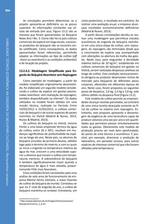VIABILIDADETÉCNICO-ECONÔMICANAENGORDADOBEIJUPIRÁCULTIVADO,Rachycentroncanadum
214
As simulações permitem determinar, se o
projeto apresenta-se deficitário ou se possui
superávit. As informações constantes nas cé-
lulas de entrada (em azul, Figura 13.1) são as
mesmas que foram apresentadas no Beijupirá
News Ano I No. 3. Como não há no país cultivos
comerciais da espécie em larga escala, o proces-
so produtivo do beijupirá não se encontra ain-
da solidificado. Como consequência, os dados
apresentados foram referenciais, permitindo
adaptar as informações ao tipo de cultivo (off
-shore ou nearshore) e as condições ambientais
e de locação do projeto.
13.2.4.2. Modelagem Simplificada para En-
gorda do Beijupirá Nearshore sem Repicagem
Como exemplo de modelagem, a partir do
modelo simplificado originalmente desenvolvi-
do, foi elaborado um segundo modelo conside-
rando o cultivo da espécie em gaiolas posicio-
nadas nearshore, sem realização da repicagem,
também disponibilizado na internet2
. Os dados
utilizados no modelo foram obtidos em uma
missão técnica, realizada no Período Entre
14/03/2012 e 25/03/2012, a cultivos comer-
ciais do beijupirá e de outras espécies de peixes
marinhos no Vietnã (Madrid & Nunes, 2013;
Nunes & Madrid, 2013).
Os cultivos do beijupirá no Vietnã, mesmo
frente a uma baixa amplitude térmica da água
de cultivo, entre 26 e 30o
C, resultam em mu-
danças significativas de produtividade da espé-
cie ao longo do ano. Neste país, os alevinos de
beijupirá oriundos da primeira desova, obtidos
logo após o término do inverno, e com os quais
se inicia a engorda na temperatura máxima da
água do mar, crescem a uma velocidade supe-
rior a alevinos que iniciam o cultivo com tempe-
raturas menores. A sobrevivência do beijupirá
é também significativamente maior quando a
temperatura da água é mais elevada, propor-
cionando FCAs mais favoráveis.
Estas condições foram constatadas após uma
análise de sete anos de funcionamento da em-
presa Marine Farms Vietnam, a maior fazenda
de cultivo de beijupirá do mundo. Constatou-se
que no 1a
ciclo de engorda do ano, o cultivo de
beijupirá mantinha-se rentável. Entretanto, em
2
http://www.labomar.ufc.br/images/stories/arquivos/
beijupira/cenarios_2_b.xls
ciclos posteriores, o resultado era contrário. Ao
realizar uma avaliação anual, a empresa alcan-
çava resultados economicamente deficitários
(Madrid & Nunes, 2013).
A partir dessas constatações decidiu-se rea-
lizar uma modelagem que permitisse estudos
econômicos da engorda do beijupirá nearsho-
re em uma única etapa de cultivo, sem repica-
gens. As repicagens são eliminadas desde que
o crescimento da espécie seja acompanhado
com alterações na abertura da malha das gaio-
las. Neste caso, para resguardar a densidade
máxima teórica de 10 kg/m3
, estabelecida em
cultivos comerciais do beijupirá em gaiolas no
Vietnã, seriam realizadas despescas seletivas ao
longo do cultivo. Esta condição necessariamen-
te obrigaria ao produtor desenvolver nichos de
mercado para beijupirás de diferentes pesos
corporais, oferecidos em diferentes épocas do
ano. Neste caso, foram propostos os seguintes
pesos de despesca, 1,0 kg, 2,5 kg e 5,0 kg, este
último obtido na despesca final (Figura 13.2).
Este modelo de cultivo permite ao empreen-
dedor alcançar receitas parceladas, ao contrário
de uma única receita alcançada somente ao fi-
nal do cultivo no sistema com repicagens. En-
tretanto, esta proposta apresenta a desvanta-
gem da exigência de uma larvicultura capaz de
produzir alevinos uma vez por ano e em quanti-
dades que permitam povoar simultaneamente
todas as gaiolas. Obviamente este modelo de
produção precisa ser mais bem aprofundado,
do ponto de vista técnico e econômico. É pos-
sível, por exemplo, direcionar a produção do
laboratório, em períodos ociosos, para outras
espécies de interesse comercial que não fossem
afetadas pela temperatura.
 