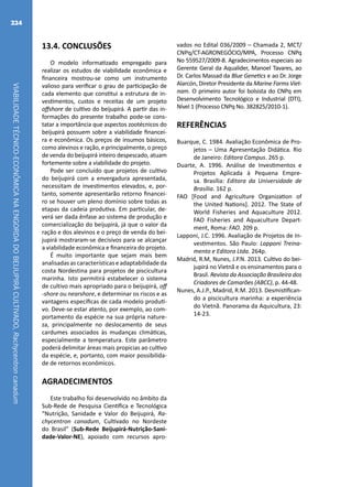 VIABILIDADETÉCNICO-ECONÔMICANAENGORDADOBEIJUPIRÁCULTIVADO,Rachycentroncanadum
224
13.4. CONCLUSÕES
O modelo informatizado empregado para
realizar os estudos de viabilidade econômica e
financeira mostrou-se como um instrumento
valioso para verificar o grau de participação de
cada elemento que constitui a estrutura de in-
vestimentos, custos e receitas de um projeto
offshore de cultivo do beijupirá. A partir das in-
formações do presente trabalho pode-se cons-
tatar a importância que aspectos zootécnicos do
beijupirá possuem sobre a viabilidade financei-
ra e econômica. Os preços de insumos básicos,
como alevinos e ração, e principalmente, o preço
de venda do beijupirá inteiro despescado, atuam
fortemente sobre a viabilidade do projeto.
Pode ser concluído que projetos de cultivo
do beijupirá com a envergadura apresentada,
necessitam de investimentos elevados, e, por-
tanto, somente apresentarão retorno financei-
ro se houver um pleno domínio sobre todas as
etapas da cadeia produtiva. Em particular, de-
verá ser dada ênfase ao sistema de produção e
comercialização do beijupirá, já que o valor da
ração e dos alevinos e o preço de venda do bei-
jupirá mostraram-se decisivos para se alcançar
a viabilidade econômica e financeira do projeto.
É muito importante que sejam mais bem
analisadas ascaracterísticaseadaptabilidade da
costa Nordestina para projetos de piscicultura
marinha. Isto permitirá estabelecer o sistema
de cultivo mais apropriado para o beijupirá, off
-shore ou nearshore, e determinar os riscos e as
vantagens específicas de cada modelo produti-
vo. Deve-se estar atento, por exemplo, ao com-
portamento da espécie na sua própria nature-
za, principalmente no deslocamento de seus
cardumes associados às mudanças climáticas,
especialmente a temperatura. Este parâmetro
poderá delimitar áreas mais propicias ao cultivo
da espécie, e, portanto, com maior possibilida-
de de retornos econômicos.
AGRADECIMENTOS
Este trabalho foi desenvolvido no âmbito da
Sub-Rede de Pesquisa Científica e Tecnológica
“Nutrição, Sanidade e Valor do Beijupirá, Ra-
chycentron canadum, Cultivado no Nordeste
do Brasil” (Sub-Rede Beijupirá-Nutrição-Sani-
dade-Valor-NE), apoiado com recursos apro-
vados no Edital 036/2009 – Chamada 2, MCT/
CNPq/CT-AGRONEGÓCIO/MPA, Processo CNPq
No 559527/2009-8. Agradecimentos especiais ao
Gerente Geral da Aqualider, Manoel Tavares, ao
Dr. Carlos Massad da Blue Genetics e ao Dr. Jorge
Alarcón, Diretor Presidente da Marine Farms Viet-
nam. O primeiro autor foi bolsista do CNPq em
Desenvolvimento Tecnológico e Industrial (DTI),
Nível 1 (Processo CNPq No. 382825/2010-1).
REFERÊNCIAS
Buarque, C. 1984. Avaliação Econômica de Pro-
jetos – Uma Apresentação Didática. Rio
de Janeiro: Editora Campus. 265 p.
Duarte, A. 1996. Análise de Investimentos e
Projetos Aplicada à Pequena Empre-
sa. Brasília: Editora da Universidade de
Brasília. 162 p.
FAO [Food and Agriculture Organization of
the United Nations]. 2012. The State of
World Fisheries and Aquaculture 2012.
FAO Fisheries and Aquaculture Depart-
ment, Roma: FAO. 209 p.
Lapponi, J.C. 1996. Avaliação de Projetos de In-
vestimentos. São Paulo: Lapponi Treina-
mento e Editora Ltda. 264p.
Madrid, R.M, Nunes, J.P.N. 2013. Cultivo do bei-
jupirá no Vietnã e os ensinamentos para o
Brasil. Revista da Associação Brasileira dos
Criadores de Camarões (ABCC), p. 44-48.
Nunes, A.J.P., Madrid, R.M. 2013. Desmistifican-
do a piscicultura marinha: a experiência
do Vietnã. Panorama da Aquicultura, 23:
14-23.
 