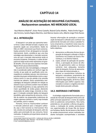 RaulMalvinoMadrid,VictorPerezCastaño,RolandCarlosWiefelsetal.
225
Capítulo 14
ANÁLISE DE ACEITAÇÃO DO BEIJUPIRÁ CULTIVADO,
Rachycentron canadum, NO MERCADO LOCAL
Raul Malvino Madrid*, Victor Perez Castaño, Roland Carlos Wiefels, Pedro Emilio Fagun-
des Ferreira, Sandra Regina Marinho, José Marcos Soares Lelis, Alberto Jorge Pinto Nunes
Universidade Federal do Ceará (UFC) – Instituto de Ciências do Mar (LABOMAR)
Avenida da Abolição, 3207, Meireles – 60.165-081, Fortaleza, CE
E-mail: raulmalvino@yahoo.com.br
14.1. INTRODUÇÃO
O beijupirá é um peixe que apresenta textu-
ra firme e sabor refinado tornado a espécie uma
excelente opção aos consumidores. Dados da
FAO, em 2007, mencionam que foram comercia-
lizadas somente 13 ton. de beijupirá no mercado
internacional. Assim, acredita-se que uma boa
estratégia seja desenvolver o mercado nacional,
uma vez que o mercado internacional ainda se
encontra incipiente. Entretanto, o cultivo do bei-
jupirá em larga escala ainda representa um gran-
de desafio, uma vez que seus aspectos mercado-
lógicos foram pouco desenvolvidos.
Do ponto de vista mercadológico, o beijupirá
não é considerado exótico em nenhum lugar do
mundo, já que pode ser qualificado como cos-
mopolita em condições naturais. Isto minimiza as
pressões de grupos ambientalistas contra a aqui-
cultura como é o caso do salmão e do camarão
marinho de cativeiro. Outra característica mer-
cadológica do beijupirá cultivado em relação ao
silvestre é que o primeiro contém mais do dobro
do conteúdo de gordura, ou seja, apresenta uma
maior quantidade de ácidos graxos altamente
insaturados de cadeia longa, incluindo os ôme-
gas-3. O elevado conteúdo lipídico do beijupirá
possibilita, após campanhas de consumo, a inclu-
são da espécie nas preparações tradicionais de
origem japonesa (sashimi e sushi), hoje limitada
aos salmões, atuns e robalos.
Portanto, torna-se imprescindível conhecer
o mercado potencial para o beijupirá cultiva-
do, seja a nível nacional ou internacional. Para
isto, estudos de aceitação do beijupirá, além de
ações para promoção do seu consumo, foram
realizados. O objetivo principal deste estudo foi
levantar informações de aceitação e caracteri-
zação do beijupirá cultivado para conhecer seu
potencial de mercado com vistas a subsidiar fu-
turos empresários a investirem nesta nova mo-
dalidade de produção. Especificamente, o tra-
balho objetivou:
1.	 demonstrar as diferentes formas de pre-
paração do beijupirá cultivado a Chefs e
cozinheiros nos Estados do Ceará e Per-
nambuco, e no Distrito Federal;
2.	 captar, através da aplicação de questio-
nários, a percepção de alunos de ofici-
nas de gastronomia sobre as técnicas
culinárias mais adequadas, tamanho
ideal do beijupirá, formas de apresenta-
ção e tipos de industrialização, e;
3.	 mostrar as características culinárias do
beijupirá a atacadistas, proprietários de
restaurantes e consumidores em geral,
mediante degustações, de forma a obter
informações para definir aspectos rela-
cionados à compra e a logística de distri-
buição deste pescado cultivado.
14.2. MATERIAIS E MÉTODOS
A estratégia originalmente formulada para o
estudo de mercado do beijupirá tinha como ob-
jetivo principal popularizar o nome da espécie
entre os potenciais consumidores. Para tanto,
pretendia-se, em paralelo a oficinas de gastro-
nomia, a realização de vendas promocionais
nos supermercados do Grupo Pão de Açúcar
em Fortaleza, Recife, Rio de Janeiro e São Paulo.
As vendas promocionais seriam realizadas me-
diante transações acompanhadas e assistidas
 