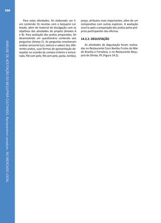 ANÁLISEDEACEITAÇÃODOBEIJUPIRÁCULTIVADO,Rachycentroncanadum,NOMERCADOLOCAL
230
Para estas atividades, foi elaborado um li-
vro contendo 16 receitas com o beijupirá cul-
tivado, além de material de divulgação com os
objetivos das atividades do projeto (Anexos A
e B). Para avaliação dos pratos preparados, foi
desenvolvido um questionário contendo seis
perguntas (Anexo C). As perguntas envolveram
análise sensorial (cor, textura e sabor) dos dife-
rentes pratos, suas formas de apresentação de-
sejadas na ocasião da compra (inteiro e evisce-
rado, filé com pele, filé sem pele, posta, lombo),
preço, atributos mais importantes, além de um
comparativo com outras espécies. A avaliação
ocorria após a preparação dos pratos pelos pró-
prios participantes das oficinas.
14.2.2. DEGUSTAÇÃO
As atividades de degustação foram realiza-
das no Restaurante Coco Bambu Frutos do Mar
de Brasília e Fortaleza, e no Restaurante Beiju-
pirá de Olinda, PE (Figura 14.2).
 