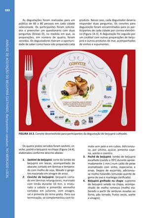 ANÁLISEDEACEITAÇÃODOBEIJUPIRÁCULTIVADO,Rachycentroncanadum,NOMERCADOLOCAL
232
As degustações foram realizadas para um
público de 60 a 80 pessoas em cada cidade
selecionada. Os participantes foram solicita-
dos a preencher um questionário com duas
perguntas (Anexo D), na medida em que, as
preparações, em número de quatro, foram
servidas. Os degustadores tiveram a oportuni-
dade de saber como havia sido preparado cada
produto. Nesse caso, cada degustador deveria
responder duas perguntas. Os convites para
degustação foram encaminhados para os par-
ticipantes de cada cidade por correio eletrôni-
co (Figura 14.3). A degustação foi seguida por
um cocktail com outras preparações de beiju-
pirá e outros produtos do mar, acompanhados
de vinhos e espumantes.
FIGURA 14.3. Convite desenvolvido para participantes da degustação do beijupirá cultivado.
Os quatro pratos servidos foram sashimi, ce-
viche, pochê e beijupirá na chapa (Figura 14.4),
elaborados conforme descrito abaixo:
1.	 Sashimi de beijupirá: corte do lombo do
beijupirá em lascas, acompanhado de
abacate, cortado em lâminas e tempera-
do com molho de soja, Wasabi e gerge-
lim macerado em vinagre de arroz.
2.	 Ceviche de beijupirá: beijupirá corta-
do em lâminas retangulares, marinado
com limão durante 10 min. e mistu-
rado a cebola e pimentão vermelho
cortados em julianne, com vinagre,
sal e pimenta do reino preta. Para sua
terminação, se complementou com to-
mate sem pele e em cubos. Adicionou-
se, por último, açúcar, pimenta caye-
na, azeite e coentro.
3.	 Pochê de beijupirá: lombo de beijupirá
escalfado (cozido a 70o
C durante aproxi-
madamente 1 min.) num caldo de peixe
aromatizado com vinho, especiarias e
ervas. Depois de escorrido, adicionou-
se molho holandês (emulsão quente de
gema de ovo e manteiga clarificada).
4.	 Beijupirá grelhado na chapa: supremo
de beijupirá selado na chapa, acompa-
nhado de molho romesco (molho ela-
borado a partir de verduras assadas ao
forno, pão torrado, frutos secos, azeite
e vinagre).
 