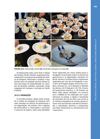 RaulMalvinoMadrid,VictorPerezCastaño,RolandCarlosWiefelsetal.
233
A B
C D
FIGURA 14.4. Sashimi (A), ceviche (B), pochê (C) e beijupirá na chapa (D).
Os Restaurantes Soho, Sushi Yoshi e Hakata
de Fortaleza, Recife e Brasília, respectivamente,
colaboraram na pesquisa da aceitação do sashi-
mi de beijupirá, oferecendo o produto a seus
clientes para sua avaliação sensorial (Anexo E).
Para esta etapa, foi disponibilizado um exem-
plar de beijupirá cultivado, eviscerado, sendo
congelado em Fortaleza e resfriado em Recife
e Brasília.
14.2.3. PROMOÇÃO
O principal produto, objeto deste estudo,
foi à análise de aceitação do beijupirá culti-
vado realizada nas oficinas de gastronomia e
nas degustações. No entanto, com o objetivo
de democratizar as informações e promover
o consumo da espécie, todas estas atividades
foram registradas por meios áudios-visuais e
divulgadas nas principais mídias. As oficinas de
gastronomia e as degustações realizadas em
Recife, Brasília e Fortaleza foram amplamente
registradas por mais de mil fotografias e qua-
se 30 h de filmagem (Tabela 14.2) Entre os ví-
deos, destacam-se: (1) O Beijupirá à Melodia
Asa Branca; (2) O Beijupirá e Os Três Tenores
da Gastronomia Cearense, e; (3) Prazeres da
Mesa. Além destas atividades, em parceria
com o SEBRAE-CE, foi viabilizado sem custos
adicionais ao projeto, a edição e reprodução
do calendário do ano de 2012, que incluía as
12 melhores fotografias de receitas (Anexo F).
Foram mais de trezentos calendários distribuí-
dos a autoridades, docentes e empresários
que lidam diretamente ou indiretamente com
a aquicultura.
 