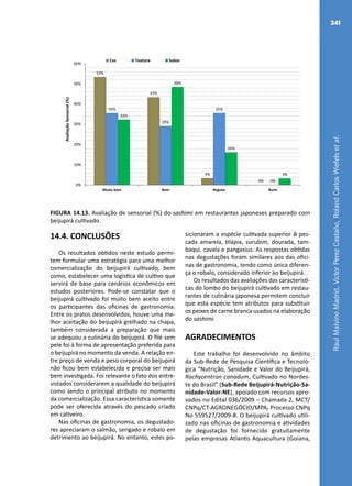 RaulMalvinoMadrid,VictorPerezCastaño,RolandCarlosWiefelsetal.
241
53%
43%
3%
0%
35%
29%
35%
0%
32%
48%
16%
3%
0%
10%
20%
30%
40%
50%
60%
Muito bom Bom Regular Ruim
AvaliaçãoSensorial(%)
Cor Textura Sabor
FIGURA 14.13. Avaliação de sensorial (%) do sashimi em restaurantes japoneses preparado com
beijupirá cultivado.
14.4. CONCLUSÕES
Os resultados obtidos neste estudo permi-
tem formular uma estratégia para uma melhor
comercialização do beijupirá cultivado, bem
como, estabelecer uma logística de cultivo que
servirá de base para cenários econômicos em
estudos posteriores. Pode-se constatar que o
beijupirá cultivado foi muito bem aceito entre
os participantes das oficinas de gastronomia.
Entre os pratos desenvolvidos, houve uma me-
lhor aceitação do beijupirá grelhado na chapa,
também considerada a preparação que mais
se adequou a culinária do beijupirá. O filé sem
pele foi à forma de apresentação preferida para
o beijupirá no momento da venda. A relação en-
tre preço de venda e peso corporal do beijupirá
não ficou bem estabelecida e precisa ser mais
bem investigada. Foi relevante o fato dos entre-
vistados considerarem a qualidade do beijupirá
como sendo o principal atributo no momento
da comercialização. Essa característica somente
pode ser oferecida através do pescado criado
em cativeiro.
Nas oficinas de gastronomia, os degustado-
res apreciaram o salmão, serigado e robalo em
detrimento ao beijupirá. No entanto, estes po-
sicionaram a espécie cultivada superior à pes-
cada amarela, tilápia, surubim, dourada, tam-
baqui, cavala e pangasius. As respostas obtidas
nas degustações foram similares aos das ofici-
nas de gastronomia, tendo como única diferen-
ça o robalo, considerado inferior ao beijupirá.
Os resultados das avaliações das característi-
cas do lombo do beijupirá cultivado em restau-
rantes de culinária japonesa permitem concluir
que esta espécie tem atributos para substituir
os peixes de carne branca usados na elaboração
do sashimi.
AGRADECIMENTOS
Este trabalho foi desenvolvido no âmbito
da Sub-Rede de Pesquisa Científica e Tecnoló-
gica “Nutrição, Sanidade e Valor do Beijupirá,
Rachycentron canadum, Cultivado no Nordes-
te do Brasil” (Sub-Rede Beijupirá-Nutrição-Sa-
nidade-Valor-NE), apoiado com recursos apro-
vados no Edital 036/2009 – Chamada 2, MCT/
CNPq/CT-AGRONEGÓCIO/MPA, Processo CNPq
No 559527/2009-8. O beijupirá cultivado utili-
zado nas oficinas de gastronomia e atividades
de degustação foi fornecido gratuitamente
pelas empresas Atlantis Aquacultura (Goiana,
 