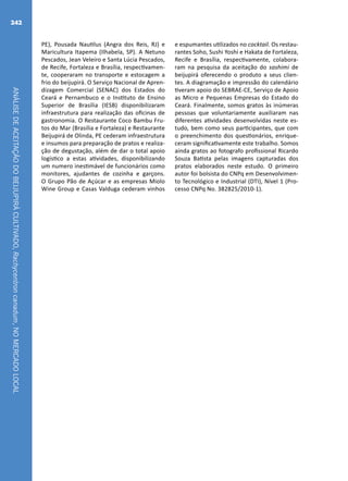 ANÁLISEDEACEITAÇÃODOBEIJUPIRÁCULTIVADO,Rachycentroncanadum,NOMERCADOLOCAL
242
PE), Pousada Nautilus (Angra dos Reis, RJ) e
Maricultura Itapema (Ilhabela, SP). A Netuno
Pescados, Jean Veleiro e Santa Lúcia Pescados,
de Recife, Fortaleza e Brasília, respectivamen-
te, cooperaram no transporte e estocagem a
frio do beijupirá. O Serviço Nacional de Apren-
dizagem Comercial (SENAC) dos Estados do
Ceará e Pernambuco e o Instituto de Ensino
Superior de Brasília (IESB) disponibilizaram
infraestrutura para realização das oficinas de
gastronomia. O Restaurante Coco Bambu Fru-
tos do Mar (Brasília e Fortaleza) e Restaurante
Beijupirá de Olinda, PE cederam infraestrutura
e insumos para preparação de pratos e realiza-
ção de degustação, além de dar o total apoio
logístico a estas atividades, disponibilizando
um numero inestimável de funcionários como
monitores, ajudantes de cozinha e garçons.
O Grupo Pão de Açúcar e as empresas Miolo
Wine Group e Casas Valduga cederam vinhos
e espumantes utilizados no cocktail. Os restau-
rantes Soho, Sushi Yoshi e Hakata de Fortaleza,
Recife e Brasília, respectivamente, colabora-
ram na pesquisa da aceitação do sashimi de
beijupirá oferecendo o produto a seus clien-
tes. A diagramação e impressão do calendário
tiveram apoio do SEBRAE-CE, Serviço de Apoio
as Micro e Pequenas Empresas do Estado do
Ceará. Finalmente, somos gratos às inúmeras
pessoas que voluntariamente auxiliaram nas
diferentes atividades desenvolvidas neste es-
tudo, bem como seus participantes, que com
o preenchimento dos questionários, enrique-
ceram significativamente este trabalho. Somos
ainda gratos ao fotografo profissional Ricardo
Souza Batista pelas imagens capturadas dos
pratos elaborados neste estudo. O primeiro
autor foi bolsista do CNPq em Desenvolvimen-
to Tecnológico e Industrial (DTI), Nível 1 (Pro-
cesso CNPq No. 382825/2010-1).
 