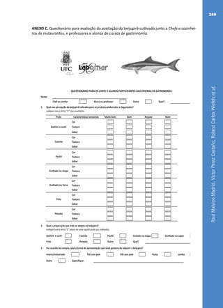 RaulMalvinoMadrid,VictorPerezCastaño,RolandCarlosWiefelsetal.
249
ANEXO C. Questionário para avaliação da aceitação do beijupirá cultivado junto a Chefs e cozinhei-
ros de restaurantes, e professores e alunos de cursos de gastronomia.
Nome:
Chef ou similar Aluno ou professor Outro Qual?
1. Qual sua percepção do beijupirá cultivado para os produtos elaborados e degustados?
Indique com a letra "X" sua avaliação.
Cor
Textura
Sabor
Cor
Textura
Sabor
Cor
Textura
Sabor
Cor
Textura
Sabor
Cor
Textura
Sabor
Cor
Textura
Sabor
Cor
Textura
Sabor
2. Qual a preparação que mais se adapta ao beijupirá?
Indique com a letra"X" (mais de uma opção pode ser indicada).
Sashimi e suchi Ceviche Pochê Grelado na chapa Grelhado no vapor
Frito Peixada Outro Qual?
3. Por ocasião da compra, qual a forma de apresentação que você gostaria de adquirir o beijupirá?
Inteiro/eviscerado Filé com pele Filé sem pele Posta Lombo
Outro Especifique:
QUESTIONÁRIO PARA OS CHEFS E ALUNOS PARTICIPANTES DAS OFICINAS DE GATRONOMIA
Sashimi e sushi
Ceviche
Pochê
Grelhado na chapa
Grelhado no forno
Prato Características sensoriais Muito bom Ruim
Peixada
Frito
Bom Regular
Fichas.indd 1 21/06/2011 16:43:34
 