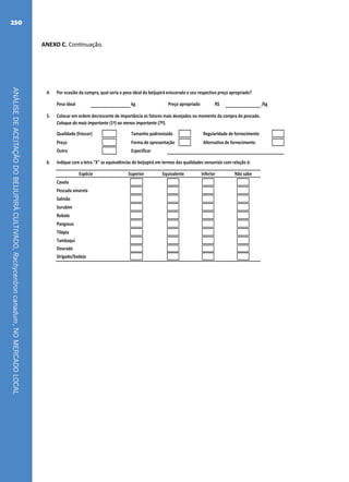 ANÁLISEDEACEITAÇÃODOBEIJUPIRÁCULTIVADO,Rachycentroncanadum,NOMERCADOLOCAL
250
ANEXO C. Continuação.
4. Por ocasião da compra, qual seria o peso ideal do beijupirá eviscerado e seu respectivo preço apropriado?
Peso ideal kg Preço apropriado R$ /kg
5. Colocar em ordem decrescente de importância os fatores mais desejados no momento da compra do pescado.
Coloque do mais importante (1º) ao menos importante (7º).
Qualidade (frescor) Tamanho padronizado Regularidade de fornecimento
Preço Forma de apresentação Alternativa de fornecimento
Outro Especificar
6. Indique com a letra "X" as equivalências do beijupirá em termos das qualidades sensoriais com relação à:
Cavala
Pescada amarela
Salmão
Surubim
Robalo
Pangasus
Tilápia
Tambaqui
Dourado
Sirigado/badejo
Superior Equivalente Inferior Não sabeEspécie
Fichas.indd 2 21/06/2011 16:43:35
 