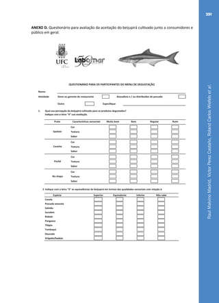 RaulMalvinoMadrid,VictorPerezCastaño,RolandCarlosWiefelsetal.
251
ANEXO D. Questionário para avaliação da aceitação do beijupirá cultivado junto a consumidores e
público em geral.
Nome:
Atividade Dono ou gerente de restaurante Atacadista e / ou distribuidor de pescado
Outro Especifique
1. Qual sua percepção do beijupirá cultivado para os produtos degustados?
Indique com a letra "X" sua avaliação.
Cor
Textura
Sabor
Cor
Textura
Sabor
Cor
Textura
Sabor
Cor
Textura
Sabor
2 Indique com a letra "X" as equivalências do beijupirá em termos das qualidades sensoriais com relação à:
Superior Equivalente Inferior Não sabe
Cavala
Pescada amarela
Salmão
Surubim
Robalo
Pangasus
Tilápia
Tambaqui
Dourado
Sirigado/badejo
Espécie
QUESTIONÁRIO PARA OS PARTICIPANTES DO MENU DE DEGUSTAÇÃO
Sashimi
Ceviche
Pochê
Na chapa
RuimPrato Características sensoriais Muito bom Bom Regular
Fichas.indd 4 21/06/2011 15:05:02
 