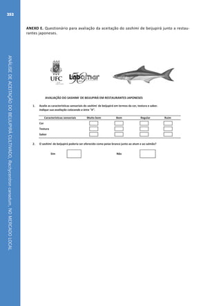 ANÁLISEDEACEITAÇÃODOBEIJUPIRÁCULTIVADO,Rachycentroncanadum,NOMERCADOLOCAL
252
ANEXO E. Questionário para avaliação da aceitação do sashimi de beijupirá junto a restau-
rantes japoneses.
1. Avalie as características sensoriais do sashimi de beijupirá em termos da cor, textura e sabor.
Indique sua avaliação colocando a letra "X".
Regular Ruim
Cor
Textura
Sabor
2. O sashimi de beijupirá poderia ser oferecido como peixe branco junto ao atum e ao salmão?
AVALIAÇÃO DO SASHIMI DE BEIJUPIRÁ EM RESTAURANTES JAPONESES
Sim Não
Características sensoriais Muito bom Bom
1. Avalie as características sensoriais do sashimi de beijupirá em termos da cor, textura e sabor.
Indique sua avaliação colocando a letra "X".
Regular Ruim
Cor
Textura
Sabor
2. O sashimi de beijupirá poderia ser oferecido como peixe branco junto ao atum e ao salmão?
AVALIAÇÃO DO SASHIMI DE BEIJUPIRÁ EM RESTAURANTES JAPONESES
Sim Não
Características sensoriais Muito bom Bom
Fichas.indd 3 21/06/2011 15:05:01
 