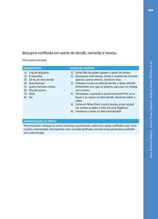 RaulMalvinoMadrid,VictorPerezCastaño,RolandCarlosWiefelsetal.
259
Beijupirá confitado em azeite de dendê, camarão e laranja.
Para quatro pessoas
INGREDIENTES MODO DE PREPARO
1)	 1 kg de beijupirá.
2)	 8 camarões.
3)	 20 mL de óleo dendê.
4)	 duas laranjas.
5)	 quatro tomates cereja.
6)	 50 g de açúcar.
7)	 Salsa.
8)	 Sal.
1)	 Corte filés de peixes obtidos a partir do lombo.
2)	 Descasque uma laranja, tendo o cuidado de remover
apenas a parte externa. Corte em tiras.
3)	 Coloque a casca no óleo de dendê, e deixe infundir
lentamente sem que se queime, para que se impreg-
ne o aroma.
4)	 Descasque o camarão e posteriormente frite as ca-
beças e as cascas no óleo dendê, deixando soltar o
caldo.
5)	 Corte em fatias finas a outra laranja, passe açúcar
em ambos os lados e frite em uma frigideira.
6)	 Introduza o peixe no óleo aromatizado.
APRESENTAÇÃO DO PRATO
Para empratar, coloque no centro a laranja caramelizada, sobre ela o peixe confitado e por cima
o azeite aromatizado. Acompanhar com camarão grelhado, tomate cereja grelhados e polvilhe
sal e salsa picada.
 