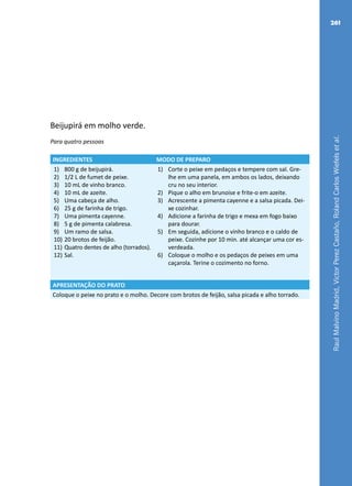 RaulMalvinoMadrid,VictorPerezCastaño,RolandCarlosWiefelsetal.
261
Beijupirá em molho verde.
Para quatro pessoas
INGREDIENTES MODO DE PREPARO
1)	 800 g de beijupirá.
2)	 1/2 L de fumet de peixe.
3)	 10 mL de vinho branco.
4)	 10 mL de azeite.
5)	 Uma cabeça de alho.
6)	 25 g de farinha de trigo.
7)	 Uma pimenta cayenne.
8)	 5 g de pimenta calabresa.
9)	 Um ramo de salsa.
10)	20 brotos de feijão.
11)	Quatro dentes de alho (torrados).
12)	Sal.
1)	 Corte o peixe em pedaços e tempere com sal. Gre-
lhe em uma panela, em ambos os lados, deixando
cru no seu interior.
2)	 Pique o alho em brunoise e frite-o em azeite.
3)	 Acrescente a pimenta cayenne e a salsa picada. Dei-
xe cozinhar.
4)	 Adicione a farinha de trigo e mexa em fogo baixo
para dourar.
5)	 Em seguida, adicione o vinho branco e o caldo de
peixe. Cozinhe por 10 min. até alcançar uma cor es-
verdeada.
6)	 Coloque o molho e os pedaços de peixes em uma
caçarola. Terine o cozimento no forno.
APRESENTAÇÃO DO PRATO
Coloque o peixe no prato e o molho. Decore com brotos de feijão, salsa picada e alho torrado.
 