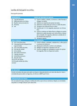 RaulMalvinoMadrid,VictorPerezCastaño,RolandCarlosWiefelsetal.
263
Lombo de beijupirá no vinho.
Para quatro pessoas
INGREDIENTES MODO DE PREPARO DO MOLHO
1)	 1 kg de beijupirá.
2)	 200 g de bacon em fatias.
3)	 Quatro ramos de alecrim.
4)	 Pimenta.
5)	 Sal.
1)	 Corte o salsão, a cebola, a cenoura, o alho francês e
refogue no azeite.
2)	 Adicione as espinhas de peixes torradas.
3)	 Adicione o vinho tinto por cima e o caldo de peixe.
4)	 Tempere com folha de louro e salsa.
5)	 Cozinhe por 1 h. Em seguida, passe por um chinoa
fino.
6)	 Corte as cebolas em fatias finas e refogue no azeite.
Adicione o caldo de peixe com vinho tinto e reduza
até a metade. Em seguida, adicione o amido de mi-
lho diluído até engrossar.
7)	 Tempere a gosto.
PARA O MOLHO DA GUARNIÇÃO
1)	 1/2 L de vinho tinto.
2)	 1 kg espinhas de beijupirá (car-
caça torrada).
3)	 1/2 L de caldo de peixe.
4)	 Um talo de salsão.
5)	 Uma cebola.
6)	 Dois alhos franceses.
7)	 1 kg de cenoura.
8)	 Uma folha de louro.
9)	 20 g de salsa.
10)	10 mL de azeite.
11)	15 g de amido de milho.
12)	Sal.
1)	 Corte a cebola, o shiitake, a abobrinha, o alho poró e
a cenoura em julienne.
2)	 Branqueie o brócolis e corte-o em pedaços.
3)	 Refogue os legumes e tempere com sal.
4)	 Corte as mangas em retângulos e passe no açúcar.
Em seguida, frite na chapa com azeite.
DO BEIJUPIRÁ
Enrole os lombos de peixe sem pele com bacon, deixando dentro um ramo de alecrim. Asse o
enrolado de peixe sobre os legumes, em forno a 200O
C por 9 min.
APRESENTAÇÃO DO PRATO
Em um prato de sopa, coloque o molho de vinho e por cima as verduras. Depois, os enrolados
de peixe e a manga. Decore com salsa frita.
 