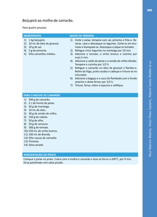RaulMalvinoMadrid,VictorPerezCastaño,RolandCarlosWiefelsetal.
265
Beijupirá ao molho de camarão.
Para quatro pessoas
INGREDIENTES MODO DE PREPARO
1)	 1 kg beijupirá.
2)	 10 mL de óleo de girassol.
3)	 10 g de sal.
4)	 5 g de pimenta.
5)	 Oito camarões médios.
1)	 Corte o peixe, tempere com sal, pimenta e frite-o. Re-
serve. Lave e descasque os legumes. Corte-os em bru-
noise e branqueie-os. Descasque e pique os tomates.
2)	 Refogue cinco legumes na manteiga por 10 min.
3)	 Adicione o tomate, o vinho branco e cozinhe por
mais 5 min.
4)	 Adicione o caldo de peixe e o amido de milho diluído.
Tempere e cozinhe por 1/2 h.
5)	 Refogue o camarão no óleo de girassol e flambe-o.
Retire do fogo, junte caudas e cabeças e triture-as no
triturador.
6)	 Adicione o bagaço e o suco do flambado com o fundo
anterior e deixe ferver por 1/2 h.
7)	 Triture, ferva, retire a espuma e retifique.
PARA O MOLHO DE CAMARÃO
1)	 500 g de camarão.
2)	 2 L de fumet de peixe.
3)	 50 g de manteiga.
4)	 10 mL de óleo.
5)	 30 g de amido de milho.
6)	 150 g de cebola.
7)	 50 g de alho.
8)	 50 g de cenoura.
9)	 500 g de tomate.
10)	250 mL de vinho branco.
11)	100 mL de Brandy.
12)	Oito cascas de camarão.
13)	Pimenta.
14)	Salsa picada.
APRESENTAÇÃO DO PRATO
Coloque o peixe no prato. Cubra com o molho e camarão e leve ao forno a 200°C, por 9 min.
Sirva polvilhado com salsa picada.
 