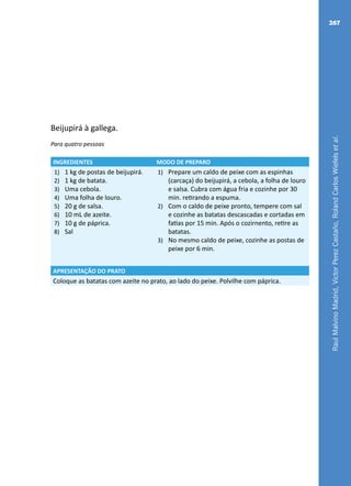 RaulMalvinoMadrid,VictorPerezCastaño,RolandCarlosWiefelsetal.
267
Beijupirá à gallega.
Para quatro pessoas
INGREDIENTES MODO DE PREPARO
1)	 1 kg de postas de beijupirá.
2)	 1 kg de batata.
3)	 Uma cebola.
4)	 Uma folha de louro.
5)	 20 g de salsa.
6)	 10 mL de azeite.
7)	 10 g de páprica.
8)	 Sal
1)	 Prepare um caldo de peixe com as espinhas
(carcaça) do beijupirá, a cebola, a folha de louro
e salsa. Cubra com água fria e cozinhe por 30
min. retirando a espuma.
2)	 Com o caldo de peixe pronto, tempere com sal
e cozinhe as batatas descascadas e cortadas em
fatias por 15 min. Após o cozirnento, retire as
batatas.
3)	 No mesmo caldo de peixe, cozinhe as postas de
peixe por 6 min.
APRESENTAÇÃO DO PRATO
Coloque as batatas com azeite no prato, ao lado do peixe. Polvilhe com páprica.
 